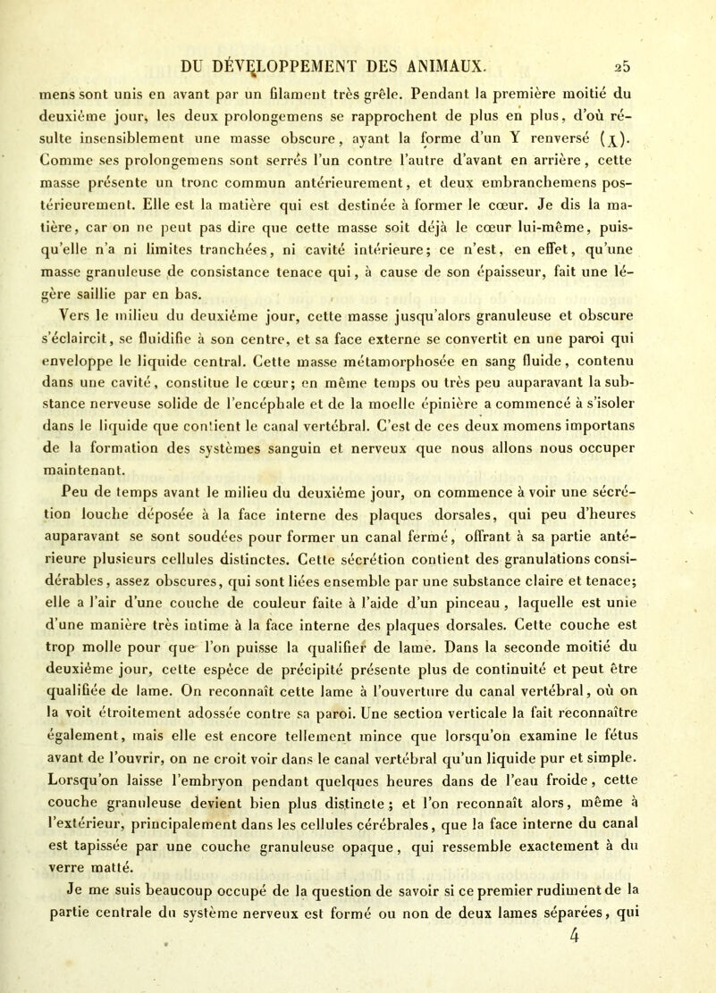 mens sont unis en avant par un filament très grêle. Pendant la première moitié du deuxième jour, les deux prolongemens se rapprochent de plus en plus, d’où ré- sulte insensiblement une masse obscure, ayant la forme d’un Y renversé (j^). Comme ses prolongemens sont serrés l’un contre l’autre d’avant en arrière, cette masse présente un tronc commun antérieurement, et deux embranchemens pos- térieurement. Elle est la matière qui est destinée à former le cœur. Je dis la ma- tière, car on ne peut pas dire que cette masse soit déjà le cœur lui-même, puis- qu’elle n’a ni limites tranchées, ni cavité intérieure; ce n’est, en effet, qu’une masse granuleuse de consistance tenace qui, à cause de son épaisseur, fait une lé- gère saillie par en bas. Vers le milieu du deuxième jour, cette masse jusqu’alors granuleuse et obscure s’éclaircit, se fluidifie à son centre, et sa face externe se convertit en une paroi qui enveloppe le liquide central. Cette masse métamorphosée en sang fluide, contenu dans une cavité, constitue le cœur; en même temps ou très peu auparavant la sub- stance nerveuse solide de l’encéphale et de la moelle épinière a commencé à s’isoler dans le liquide que contient le canal vertébral. C’est de ces deux momens importans de la formation des systèmes sanguin et nerveux que nous allons nous occuper maintenant. Peu de temps avant le milieu du deuxième jour, on commence avoir une sécré- tion louche déposée à la face interne des plaques dorsales, qui peu d’heures auparavant se sont soudées pour former un canal fermé, offrant à sa partie anté- rieure plusieurs cellules distinctes. Cette sécrétion contient des granulations consi- dérables , assez obscures, qui sont liées ensemble par une substance claire et tenace; elle a l’air d’une couche de couleur faite à l’aide d’un pinceau , laquelle est unie d’une manière très intime à la face interne des plaques dorsales. Cette couche est trop molle pour que l’on puisse la qualifier de lame. Dans la seconde moitié du deuxième jour, cette espèce de précipité présente plus de continuité et peut être qualifiée de lame. On reconnaît cette lame à l’ouverture du canal vertébral, où on la voit étroitement adossée contre sa paroi. Une section verticale la fait reconnaître également, mais elle est encore tellement mince que lorsqu’on examine le fétus avant de l’ouvrir, on ne croit voir dans le canal vertébral qu’un liquide pur et simple. Lorsqu’on laisse l’embryon pendant quelques heures dans de l’eau froide, cette couche granuleuse devient bien plus distincte; et l’on reconnaît alors, même à l’extérieur, principalement dans les cellules cérébrales, que la face interne du canal est tapissée par une couche granuleuse opaque, qui ressemble exactement à du verre matté. Je me suis beaucoup occupé de la question de savoir si ce premier rudiment de la partie centrale du système nerveux est formé ou non de deux lames séparées, qui