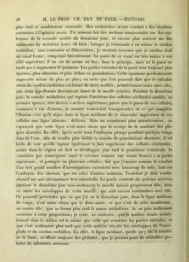 26 M. LE PROF, CH. ERN. DE BAER.—HISTOIRE plus tard se souderaient ensemble. Mes recherches m’ont conduit à des résultats contraires à l’opinion reçue. J’ai souvent fait des sections transversales sur des em- bryons de la seconde moitié du deuxième jour, et encore plus souvent sur des embryons du troisième jour; eh bien, lorsque je réussissais à en retirer le cordon rachidien, sans contusion ni dilacération, je trouvais toujours que ce cordon était un canal fermé, comprimé latéralement. La paroi de ce canal est très mince à son côté supérieur; il en est de même en bas, dans le principe, mais ici la paroi ne tarde pas à augmenter d’épaisseur. Les parties latérales de la paroi sont toujours plus épaisses, plus obscures et plus riches en granulations. Cette épaisseur prédominante augmente même de plus en plus; en sorte que l’on pouri'ail dire que le cylindre creux du cordon rachidien est formé de deux moitiés, primitivement unies entre elles, que nous appellerons dorénavant, lames de la moelle épinière. Pendant le deuxième jour, la couche médullaire qui tapisse l’intérieur des cellules cérébrales semble, au premier aperçu, être divisée à sa face supérieure; parce que la paroi de ces cellules, examinée à vue d’oiseau, se montre tout-à-fait transparente; et ce qui complète l’illusion c’est qu’il régne dans la ligne médiane de la convexité supérieure de ces cellules une ligne obscure, délicate. Mais en examinant plus attentivement, on s’aperçoit que cette ligne n’est autre chose que le vestige de la soudure des pla- ques dorsales. En effet, après avoir tenu l’embryon plongé pendant quelque temps dans de l’eau, afin de rendre plus visible la couche de granulations obscures, il est facile de voir qu’elle tapisse également la face supérieure des cellules cérébrales, même dans la région où doit se développer plus tard le quatrième ventricule. Je considère par conséquent aussi le cerveau comme une vessie fermée à sa partie supérieure, et partagée en plusieurs cellules; fait que j’énonce comme le résultat d’un très grand nombre d’investigations exécutées avec beaucoup de soin, tant sur l’embryon des oiseaux, que sur celui d’autres animaux. Toutefois je dois rendre attentif sur une circonstance très essentielle. La partie centrale du système nerveux contient le deuxième jour non-seulement la moelle spinale proprement dite, mais en outre les enveloppes de cette moelle, qui sont encore confondues avec elle. On pourrait prétendre que ce que j’ai vu le deuxième jour, dans la ligne médiane du corps, n’est autre chose que la dure-mère, et que c’est de cette membrane, ou contre elle, que se forme plus tard la masse médullaire. Je ne puis nullement souscrire à cette proposition; je crois, au contraire, que la matière située actuel- lement dans le milieu est la même que celle qui constitue les parties latérales, et que c’est seulement plus tard que cette matière sécrète les enveloppes de l’encé- phale et du cordon rachidien. En effet, la ligne médiane, quelle qu’y fût la/ténuité de la lame, m’offrait toujours des globules, -que je prenais pour de véritables glo-» bules de substance nerveuse.