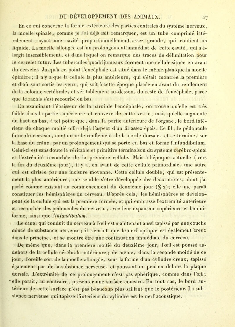 En ce qui concerne la forme extérieure des parties centrales du système nerveux, la moelle spinale, comme je l’ai déjà fait remarquer, est un tube comprimé laté- ralement, ayant une cavité proportionnellement assez grande, qui contient un liquide. La moelle allongée est un prolongement immédiat de cette cavité, qui s’é- largit insensiblement, et dans lequel on remarque des traces de délimitation pour le cervelet futur. Les tubercules quadrijumeaux forment une cellule située en avant du cervelet. Jusqu’à ce point l’encéphale est situé dans le même plan que la moelle épinière; il n’y a que la cellule la plus antérieure, qui s'était montrée la première et d’où sont sortis les yeux, qui soit à cette époque placée en avant du renflement de la colonne vertébrale, et véritablement au-dessous du reste de l’encéphale, parce que le rachis s’est recourbé en bas. En examinant l’épaisseur de la paroi de l’encéphale, on trouve qu’elle est très faible dans la partie supérieure et convexe de cette vessie, mais qu’elle augmente du haut en bas, à tel point que, dans la partie antérieure de l’organe, le bord infé- rieur de chaque moitié offre déjà l’aspect d’un fil assez épais. Ce fil, le pédoncule futur du cerveau , contourne le renflement de la corde dorsale, et se termine, sur la base du crâne, par un prolongement qui se porte en bas et forme l’infundibulum. Celui-ci est sans doute la véritable et primitive terminaison du système cérébro-spinal et l’extrémité recourbée de la première cellule. Mais à l’époque actuelle ( vers la fin du deuxième jour), il y a, en avant de celte cellule primordiale, une autre qui est divisée par une incisure moyenne. Cette cellule double, qui est présente- ment la plus antérieure, me semble s’être développée des deux crêtes, dont j’ai parlé comme existant au commencement du deuxième jour (§ 2); elle me paraît constituer les hémisphères du cerveau. D’après cela, les hémisphères se dévelop- pent de la cellule qui est la première formée, et qui embrasse l’extrémité antérieure et recourbée des pédoncules du cerveau, avec leur expansion supérieure et laminî- forme, ainsi que Yinfundibulum. Le canal qui conduit du cerveau à l’œil est maintenant aussi tapissé par une couche mince de substance nerveuse; il s’ensuit que le nerf optique est également creux dans le principe, et se montre être une continuation immédiate du cerveau. De même que, dans la première moitié du deuxième jour, l’œil est poussé au- dehors de la cellule cérébrale antérieure ; de même, dans la seconde moitié de ce jour, l’oreille sort de la moelle allongée, sous la forme cl’un cylindre creux, tapissé également par de la substance nerveuse, et poussant un peu en dehors la plaque dorsale. L’extrémité de ce prolongement-n’est pas sphérique, comme dans l’œil; * elle paraît, au contraire, présenter une surface concave. En tout cas, le bord an- térieur de cette surface n’est pas beaucoup plus saillant que le postérieur. La sub- stance nerveuse qui tapisse l’intérieur du cylindre est le nerf acoustique.