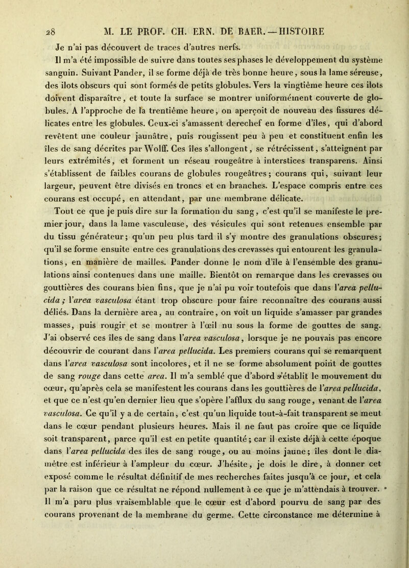 Je n’ai pas découvert de traces d’autres nerfs. Il m’a été impossible de suivre dans toutes ses phases le développement du système sanguin. Suivant Pander, il se forme déjà de très bonne heure, sous la lame séreuse, des ilôts obscurs qui sont formés de petits globules. Vers la vingtième heure ces ilôts doivent disparaître, et toute la surface se montrer uniformément couverte de glo- bules. A l’approche de la trentième heure, on aperçoit de nouveau des fissures dé- licates entre les globules. Ceux-ci s’amassent derechef en forme d’îles, qui d’abord revêtent une couleur jaunâtre, puis rougissent peu à peu et constituent enfin les îles de sang décrites par Wolff. Ces îles s’allongent, se rétrécissent, s’atteignent par leurs extrémités, et forment un réseau rougeâtre à interstices transparens. Ainsi s’établissent de faibles courans de globules rougeâtres; courans qui, suivant leur largeur, peuvent être divisés en troncs et en branches. L’espace compris entre ces courans est occupé, en attendant, par une membrane délicate. Tout ce que je puis dire sur la formation du sang, c’est qu’il se manifeste le pre- mier jour, dans la lame vasculeuse, des vésicules qui sont retenues ensemble par du tissu générateur; qu’un peu plus tard il s’y montre des granulations obscures; qu’il se forme ensuite entre ces granulations des crevasses qui entourent les granula- tions, en manière de mailles. Pander donne le nom d’île à l’ensemble des granu- lations ainsi contenues dans une maille. Bientôt on remarque dans les crevasses ou gouttières des courans bien fins, que je n’ai pu voir toutefois que dans l'area pellu- cida ; Yarea vasculosa étant trop obscure pour faire reconnaître des courans aussi déliés. Dans la dernière area, au contraire, on voit un liquide s’amasser par grandes masses, puis rougir et se montrer à l’œil nu sous la forme de gouttes de sang. J’ai observé ces îles de sang dans Yarea vasculosa, lorsque je ne pouvais pas encore découvrir de courant dans Y area pellucida. Les premiers courans qui se remarquent dans Y area vasculosa sont incolores, et il ne se forme absolument point de gouttes de sang rouge dans celte area. Il m’a semblé que d’abord s*’établit le mouvement du cœur, qu après cela se manifestent les courans dans les gouttières de Y area pellucida, et que ce n’est qu’en dernier lieu que s’opère l’afflux du sang rouge, venant de Yarea vasculosa. Ce qu’il y a de certain, c’est qu’un liquide tout-à-fait transparent se meut dans le cœur pendant plusieurs heures. Mais il ne faut pas croire que ce liquide soit transparent, parce qu’il est en petite quantité; car il existe déjà à cette époque dans Y area pellucida des îles de sang rouge, ou au moins jaune; îles dont le dia- mètre est inférieur à l’ampleur du cœur. J’hésite, je dois le dire, à donner cet exposé comme le résultat définitif de mes recherches faites jusqu’à ce jour, et cela par la raison que ce résultat ne répond nullement à ce que je m’attendais à trouver. • 11 m’a paru plus vraisemblable que le cœur est d’abord pourvu de sang par des courans provenant de la membrane du germe. Cette circonstance me détermine à