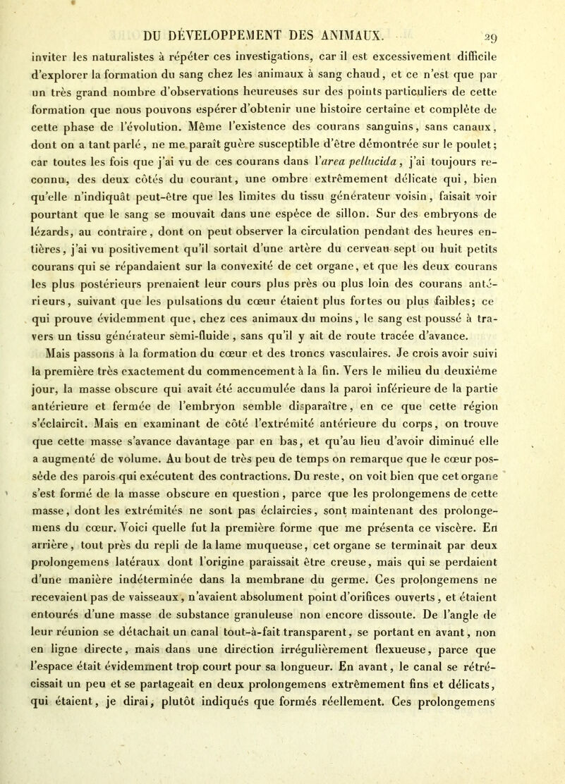 inviter les naturalistes à répéter ces investigations, car il est excessivement difficile d’explorer la formation du sang chez les animaux à sang chaud, et ce n’est que par un très grand nombre d’observations heureuses sur des points particuliers de cette formation que nous pouvons espérer d’obtenir une histoire certaine et complète de cette phase de l’évolution. Même l’existence des courans sanguins, sans canaux, dont on a tant parlé, ne me paraît guère susceptible d’être démontrée sur le poulet; car toutes les fois que j’ai vu de ces courans dans l'area pellucida, j’ai toujours re- connu., des deux côtés du courant, une ombre extrêmement délicate qui, bien quelle n’indiquât peut-être que les limites du tissu générateur voisin, faisait voir pourtant que le sang se mouvait dans une espèce de sillon. Sur des embryons de lézards, au contraire, dont on peut observer la circulation pendant des heures en- tières, j’ai vu positivement qu’il sortait d’une artère du cerveau sept ou huit petits courans qui se répandaient sur la convexité de cet organe, et que les deux courans les plus postérieurs prenaient leur cours plus près ou plus loin des courans anté- rieurs, suivant que les pulsations du coeur étaient plus fortes ou plus faibles; ce qui prouve évidemment que, chez ces animaux du moins, le sang est poussé à tra- vers un tissu générateur sèmi-fluide , sans qu’il y ait de route tracée d’avance. Mais passons à la formation du cœur et des troncs vasculaires. Je crois avoir suivi la première très exactement du commencement à la fin. Vers le milieu du deuxième jour, la masse obscure qui avait été accumulée dans la paroi inférieure de la partie antérieure et fermée de l’embryon semble disparaître, en ce que cette région s’éclaircit. Mais en examinant de côté l’extrémité antérieure du corps, on trouve que cette masse s’avance davantage par en bas, et qu’au lieu d’avoir diminué elle a augmenté de volume. Au bout de très peu de temps on remarque que le cœur pos- sède des parois^jui exécutent des contractions. Du reste, on voit bien que cet organe s’est formé de la masse obscure en question, parce que les prolongemens de cette masse, dont les extrémités ne sont pas éclaircies, sont maintenant des prolonge- mens du cœur. Voici quelle fut la première forme que me présenta ce viscère. En arrière, tout près du repli de la lame muqueuse, cet organe se terminait par deux prolongemens latéraux dont l’origine paraissait être creuse, mais qui se perdaient d’une manière indéterminée dans la membrane du germe. Ces prolongemens ne recevaient pas de vaisseaux, n’avaient absolument point d’orifices ouverts, et étaient entourés d’une masse de substance granuleuse non encore dissoute. De l’angle de leur réunion se détachait un canal tout-à-fait transparent, se portant en avant, non en ligne directe, mais dans une direction irrégulièrement flexueuse, parce que l’espace était évidemment trop court pour sa longueur. En avant, le canal se rétré- cissait un peu et se partageait en deux prolongemens extrêmement fins et délicats, qui étaient, je dirai, plutôt indiqués que formés réellement. Ces prolongemens