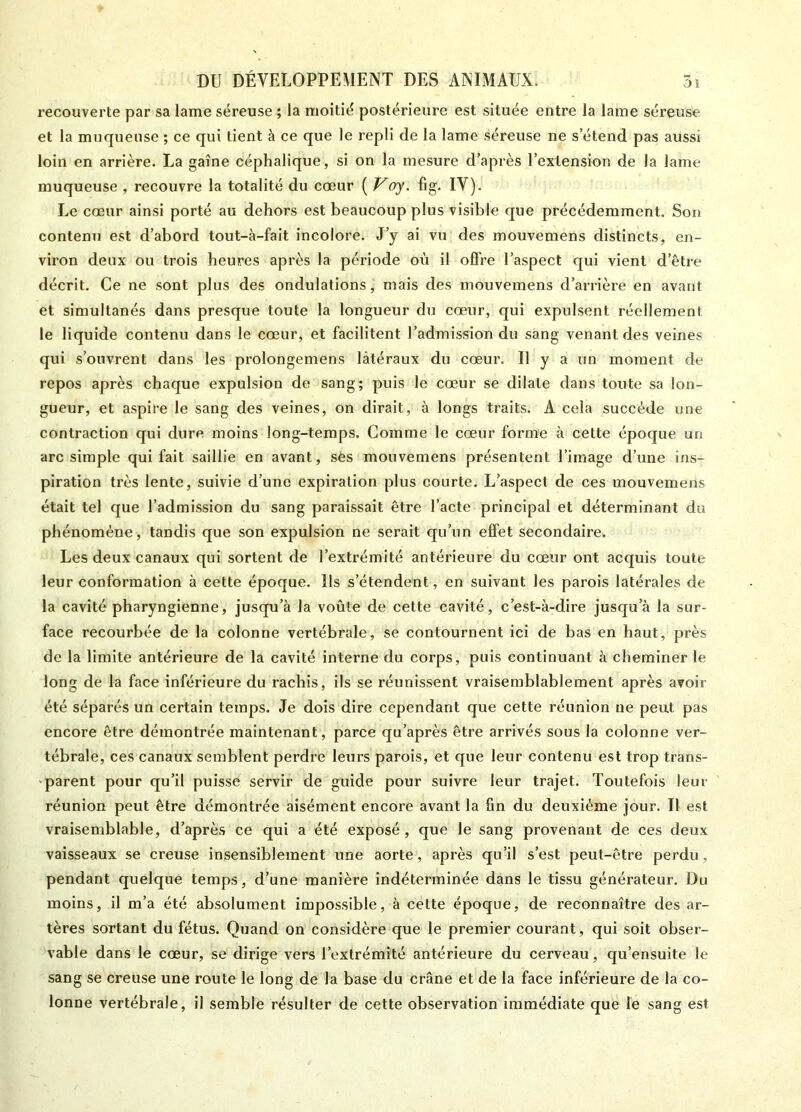 recouverte par sa lame séreuse ; la moitié postérieure est située entre la lame séreuse et la muqueuse ; ce qui tient à ce que le repli de la lame séreuse ne s’étend pas aussi loin en arrière. La gaine céphalique, si on la mesure d’après l’extension de la lame muqueuse , recouvre la totalité du cœur ( Voy. fig. IV). Le cœur ainsi porté au dehors est beaucoup plus visible que précédemment. Son contenu est d’abord tout-à-fait incolore. J’y ai vu des mouvemens distincts, en- viron deux ou trois heures après la période où il offre l’aspect qui vient d’être décrit. Ce ne sont plus des ondulations, mais des mouvemens d’arrière en avant et simultanés dans presque toute la longueur du cœur, qui expulsent réellement le liquide contenu dans le cœur, et facilitent l’admission du sang venant des veines qui s’ouvrent dans les prolongemens latéraux du cœur. U y a un moment de repos après chaque expulsion de sang; puis le cœur se dilate dans toute sa lon- gueur, et aspire le sang des veines, on dirait, à longs traits. A cela succède une contraction qui dure moins long-temps. Comme le cœur forme à cette époque un arc simple qui fait saillie en avant, ses mouvemens présentent l’image d’une ins- piration très lente, suivie d’une expiration plus courte. L’aspect de ces mouvemens était tel que l’admission du sang paraissait être l’acte principal et déterminant du phénomène, tandis que son expulsion ne serait qu’un effet secondaire. Les deux canaux qui sortent de l’extrémité antérieure du cœur ont acquis toute leur conformation à cette époque. Ils s’étendent, en suivant les parois latérales de la cavité pharyngienne, jusqu’à la voûte de cette cavité, c’est-à-dire jusqu’à la sur- face recourbée de la colonne vertébrale, se contournent ici de bas en haut, près de la limite antérieure de la cavité interne du corps, puis continuant à cheminer le long de la face inférieure du rachis, ils se réunissent vraisemblablement après avoir été séparés un certain temps. Je dois dire cependant que cette réunion ne peut pas encore être démontrée maintenant, parce qu’après être arrivés sous la colonne ver- tébrale, ces canaux semblent perdre leurs parois, et que leur contenu est trop trans- parent pour qu’il puisse servir de guide pour suivre leur trajet. Toutefois leur réunion peut être démontrée aisément encore avant la fin du deuxième jour. Il est vraisemblable, d’après ce qui a été exposé , que le sang provenant de ces deux vaisseaux se creuse insensiblement une aorte, après qu’il s’est peut-être perdu, pendant quelque temps, d’une manière indéterminée dans le tissu générateur. Du moins, il m’a été absolument impossible, à cette époque, de reconnaître des ar- tères sortant du fétus. Quand on considère que le premier courant, qui soit obser- vable dans le cœur, se dirige vers l’extrémité antérieure du cerveau, qu’ensuite le sang se creuse une route le long de la base du crâne et de la face inférieure de la co- lonne vertébrale, il semble résulter de cette observation immédiate que le sang est