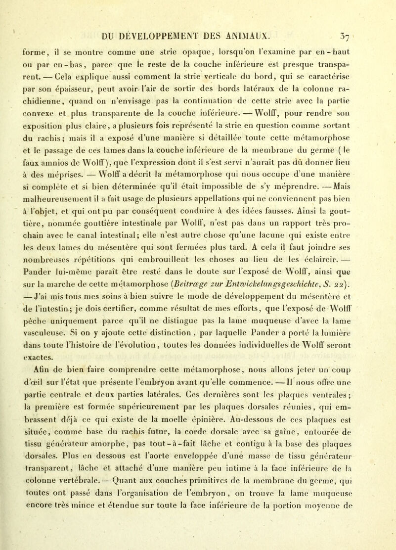 forme, il se montre comme une strie opaque, lorsqu’on l’examine par en-haut ou par en-bas, parce que ie reste de la couche inférieure est presque transpa- rent.— Cela explique aussi comment la strie verticale du bord, qui se caractérise par son épaisseur, peut avoir l’air de sortir des bords latéraux de la colonne ra- chidienne, quand on n’envisage pas la continuation de cette strie avec la partie convexe et plus transparente de la couche inférieure. — WolfF, pour rendre son exposition plus claire, a plusieurs fois représenté la strie en question comme sortant du rachis; mais il a exposé d’une manière si détaillée toute cette métamorphose et le passage de ces lames dans la couche inférieure de la membrane du germe ( le faux amnios de WolfT), que l’expression dont il s’est servi n’aurait pas dû donner lieu à des méprises. —WolfF a décrit la métamorphose qui nous occupe d’une manière si complète et si bien déterminée qu’il était impossible de s’y méprendre.—Mais malheureusement il a fait usage de plusieurs appellations qui ne conviennent pas bien à l’objet, et qui ont pu par conséquent conduire à des idées fausses. Ainsi la gout- tière, nommée gouttière intestinale par WolfF, n’est pas dans un rapport très pro- chain avec le canal intestinal; elle n’est autre chose qu’une lacune qui existe entre les deux lames du mésentère qui sont fermées plus tard. A cela il faut joindre ses nombreuses répétitions qui embrouillent les choses au lieu de les éclaircir. — Pander lui-même paraît être resté dans le doute sur l’exposé de Wollf, ainsi que sur la marche de celte métamorphose (Beitrœge zur Entwickelungsgeschichle, S. 22). — J’ai mis tous mes soins à bien suivre le mode de développement du mésentère et de l’intestin; je dois certifier, comme résultat de mes efforts, que l’exposé de Wollf pèche uniquement parce qu’il ne distingue pas la lame muqueuse d’avec la lame vasculeuse. Si on y ajoute cette distinction , par laquelle Pander a porté la lumière dans toute l’histoire de l’évolution, toutes les données individuelles de WolfF seront exactes. Afin de bien faire comprendre celte métamorphose, nous allons jeter un coup d’œil sur l’état que présente l’embryon avant qu’elle commence. — Il nous offre une partie centrale et deux parties latérales. Ces dernières sont les plaques ventrales; la première est formée supérieurement par les plaques dorsales réunies, qui em- brassent déjà ce qui existe de la moelle épinière. Au-dessous de ces plaques est située, comme base du rachis futur, la corde dorsale avec sa gaîne, entourée de tissu générateur amorphe, pas tout-à-fait lâche et contigu à la base des plaques dorsales. Plus en dessous est l’aorte enveloppée d’une masse de tissu générateur transparent, lâche et attaché d’une manière peu intime à la face inférieure de la colonne vertébrale. —Quant aux couches primitives de la membrane du germe, qui toutes ont passé dans l’organisation de l’embryon, on trouve la lame muqueuse encore très mince et étendue sur toute la face inférieure de la portion moyenne de