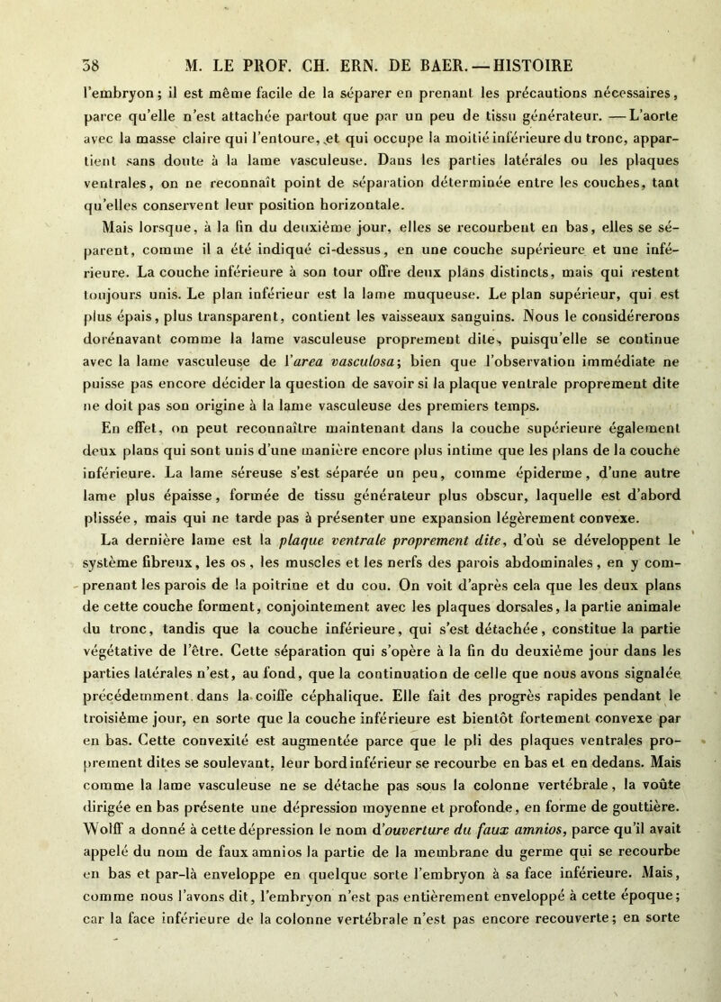 l’embryon; il est même facile de la séparer en prenant les précautions nécessaires, parce qu’elle n’est attachée partout que par un peu de tissu générateur. —L’aorte avec la masse claire qui l’entoure,,et qui occupe la moitié inférieure du tronc, appar- tient sans doute à la lame vasculeuse. Dans les parties latérales ou les plaques ventrales, on ne reconnaît point de séparation déterminée entre les couches, tant quelles conservent leur position horizontale. Mais lorsque, à la fin du deuxième jour, elles se recourbent en bas, elles se sé- parent, comme il a été indiqué ci-dessus, en une couche supérieure et une infé- rieure. La couche inférieure à son tour offre deux plans distincts, mais qui restent toujours unis. Le plan inférieur est la lame muqueuse. Le plan supérieur, qui est plus épais, plus transparent, contient les vaisseaux sanguins. Nous le considérerons dorénavant comme la lame vasculeuse proprement dite-, puisqu’elle se continue avec la lame vasculeuse de l'area vasculosa; bien que l’observation immédiate ne puisse pas encore décider la question de savoir si la plaque ventrale proprement dite ne doit pas son origine à la lame vasculeuse des premiers temps. En effet, on peut reconnaître maintenant dans la couche supérieure également deux plans qui sont unis d’une manière encore plus intime que les plans de la couche inférieure. La lame séreuse s’est séparée un peu, comme épiderme, d’une autre lame plus épaisse, formée de tissu générateur plus obscur, laquelle est d’abord plissée, mais qui ne tarde pas à présenter une expansion légèrement convexe. La dernière lame est la plaque ventrale proprement dite, d’où se développent le système fibreux, les os, les muscles et les nerfs des parois abdominales, en y com- prenant les parois de la poitrine et du cou. On voit d’après cela que les deux plans de cette couche forment, conjointement avec les plaques dorsales, la partie animale du tronc, tandis que la couche inférieure, qui s’est détachée, constitue la partie végétative de l’être. Cette séparation qui s’opère à la fin du deuxième jour dans les parties latérales n’est, au fond, que la continuation de celle que nous avons signalée précédemment, dans la coiffe céphalique. Elle fait des progrès rapides pendant le troisième jour, en sorte que la couche inférieure est bientôt fortement convexe par en bas. Cette convexité est augmentée parce que le pli des plaques ventrales pro- prement dites se soulevant, leur bord inférieur se recourbe en bas et en dedans. Mais comme la lame vasculeuse ne se détache pas sous la colonne vertébrale, la voûte dirigée en bas présente une dépression moyenne et profonde, en forme de gouttière. Wolff a donné à cette dépression le nom d'ouverture du faux amnios, parce qu’il avait appelé du nom de faux amnios la partie de la membrane du germe qui se recourbe en bas et par-là enveloppe en quelque sorte l’embryon à sa face inférieure. Mais, comme nous l’avons dit, l’embryon n’est pas entièrement enveloppé à cette époque; car la face inférieure de la colonne vertébrale n’est pas encore recouverte; en sorte