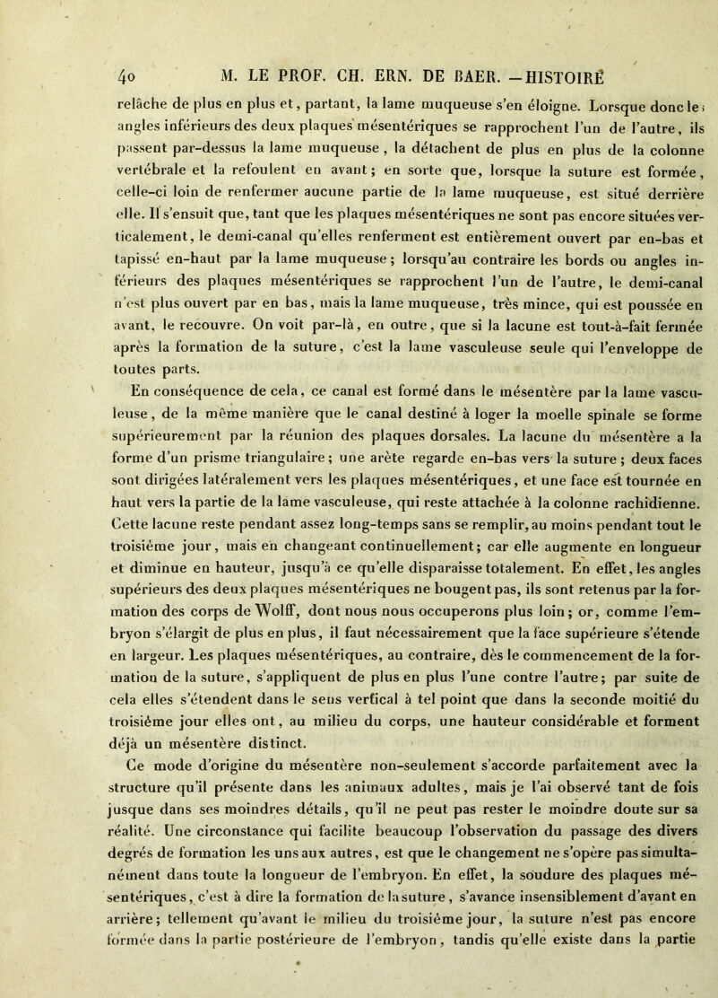 relâche de plus en plus et, partant, la lame muqueuse s’en éloigne. Lorsque donc les angles inférieurs des deux plaques mésentériques se rapprochent l’un de l’autre, ils passent par-dessus la lame muqueuse , la détachent de plus en plus de la colonne vertébrale et la refoulent en avant; en sorte que, lorsque la suture est formée, celle-ci loin de renfermer aucune partie de la lame muqueuse, est situé derrière elle. Il s’ensuit que, tant que les plaques mésentériques ne sont pas encore situées ver- ticalement, le demi-canal qu’elles renferment est entièrement ouvert par en-bas et tapissé en-haut par la lame muqueuse ; lorsqu’au contraire les bords ou angles in- férieurs des plaques mésentériques se rapprochent l’un de l’autre, le demi-canal n’est plus ouvert par en bas, mais la lame muqueuse, très mince, qui est poussée en avant, le recouvre. On voit par-là, en outre, que si la lacune est tout-à-fait fermée après la formation de la suture, c’est la lame vasculeuse seule qui l’enveloppe de toutes parts. En conséquence de cela, ce canal est formé dans le mésentère par la lame vascu- leuse , de la même manière que le canal destiné à loger la moelle spinale se forme supérieurement par la réunion des plaques dorsales. La lacune du mésentère a la forme d’un prisme triangulaire ; une arête regarde en-bas vers la suture ; deux faces sont dirigées latéralement vers les plaques mésentériques, et une face est tournée en haut vers la partie de la lame vasculeuse, qui reste attachée à la colonne rachidienne. Cette lacune reste pendant assez long-temps sans se remplir, au moins pendant tout le troisième jour, mais eh changeant continuellement; car elle augmente en longueur et diminue en hauteur, jusqu’à ce quelle disparaisse totalement. En effet, les angles supérieurs des deux plaques mésentériques ne bougent pas, ils sont retenus par la for- mation des corps de Wolff, dont nous nous occuperons plus loin ; or, comme l’em- bryon s’élargit de plus en plus, il faut nécessairement que la face supérieure s’étende en largeur. Les plaques mésentériques, au contraire, dès le commencement de la for- mation de la suture, s’appliquent de plus en plus l’une contre l’autre; par suite de cela elles s’étendent dans le sens vertical à tel point que dans la seconde moitié du troisième jour elles ont, au milieu du corps, une hauteur considérable et forment déjà un mésentère distinct. Ce mode d’origine du mésentère non-seulement s’accorde parfaitement avec la structure qu’il présente dans les animaux adultes, mais je l’ai observé tant de fois jusque dans ses moindres détails, qu’il ne peut pas rester le moindre doute sur sa réalité. Une circonstance qui facilite beaucoup l’observation du passage des divers degrés de formation les uns aux autres, est que le changement ne s’opère pas simulta- nément dans toute la longueur de l’embryon. En effet, la soudure des plaques mé- sentériques, c’est à dire la formation de la suture , s’avance insensiblement d’avant en arrière; tellement qu’avant le milieu du troisième jour, la suture n’est pas encore formée dans la partie postérieure de l’embryon, tandis qu’elle existe dans la partie