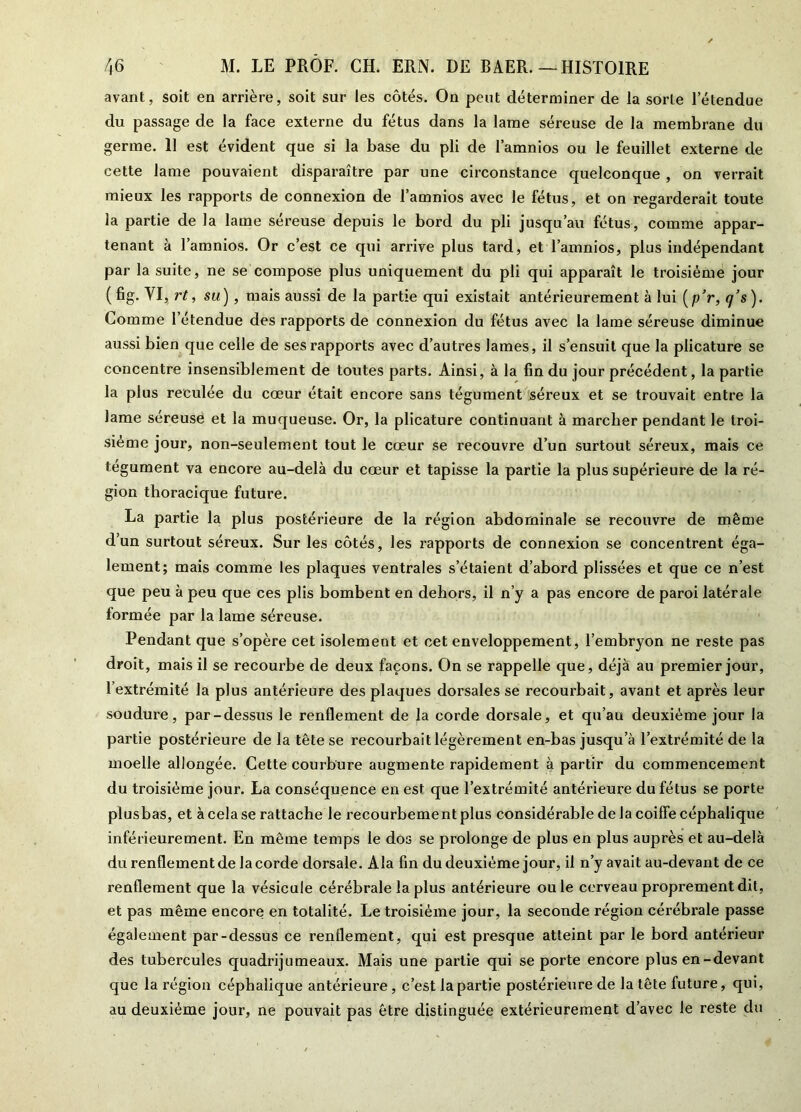 avant, soit en arrière, soit sur les côtés. On peut déterminer de la sorte letendue du passage de la face externe du fétus dans la lame séreuse de la membrane du germe. 11 est évident que si la base du pli de l’amnios ou le feuillet externe de cette lame pouvaient disparaître par une circonstance quelconque , on verrait mieux les rapports de connexion de l’amnios avec le fétus, et on regarderait toute la partie de la lame séreuse depuis le bord du pli jusqu’au fétus, comme appar- tenant à l’amnios. Or c’est ce qui arrive plus tard, et l’amnios, plus indépendant par la suite, ne se compose plus uniquement du pli qui apparaît le troisième jour (fig. VI, rt, su) , mais aussi de la partie qui existait antérieurement à lui (p’r, q’s). Comme l’étendue des rapports de connexion du fétus avec la lame séreuse diminue aussi bien que celle de ses rapports avec d’autres James, il s’ensuit que la plicature se concentre insensiblement de toutes parts. Ainsi, à la fin du jour précédent, la partie la plus reculée du cœur était encore sans tégument séreux et se trouvait entre la lame sereuse et la muqueuse. Or, la plicature continuant à marcher pendant le troi- sième jour, non-seulement tout le cœur se recouvre d’un surtout séreux, mais ce tégument va encore au-delà du cœur et tapisse la partie la plus supérieure de la ré- gion thoracique future. La partie la plus postérieure de la région abdominale se recouvre de même d’un surtout séreux. Sur les côtés, les rapports de connexion se concentrent éga- lement; mais comme les plaques ventrales s’étaient d’abord plissées et que ce n’est que peu à peu que ces plis bombent en dehors, il n’y a pas encore de paroi latérale formée par la lame séreuse. Pendant que s’opère cet isolement et cet enveloppement, l’embryon ne reste pas droit, mais il se recourbe de deux façons. On se rappelle que, déjà au premier jour, l’extrémité la plus antérieure des plaques dorsales se recourbait, avant et après leur soudure, par-dessus le renflement de la corde dorsale, et qu’au deuxième jour la partie postérieure de la tête se recourbait légèrement en-bas jusqu’à l’extrémité de la moelle allongée. Cette courbure augmente rapidement à partir du commencement du troisième jour. La conséquence en est que l’extrémité antérieure du fétus se porte plusbas, et à cela se rattache le recourbementplus considérable de la coiffe céphalique inférieurement. En même temps le dos se prolonge de plus en plus auprès et au-delà du renflement de la corde dorsale. Ala fin du deuxième jour, il n’y avait au-devant de ce renflement que la vésicule cérébrale la plus antérieure ouïe cerveau proprement dit, et pas même encore en totalité. Le troisième jour, la seconde région cérébrale passe également par-dessus ce renflement, qui est presque atteint par le bord antérieur des tubercules quadrijumeaux. Mais une partie qui se porte encore plus en-devant que la région céphalique antérieure, c’est la partie postérieure de la tête future, qui, au deuxième jour, ne pouvait pas être distinguée extérieurement d’avec le reste du