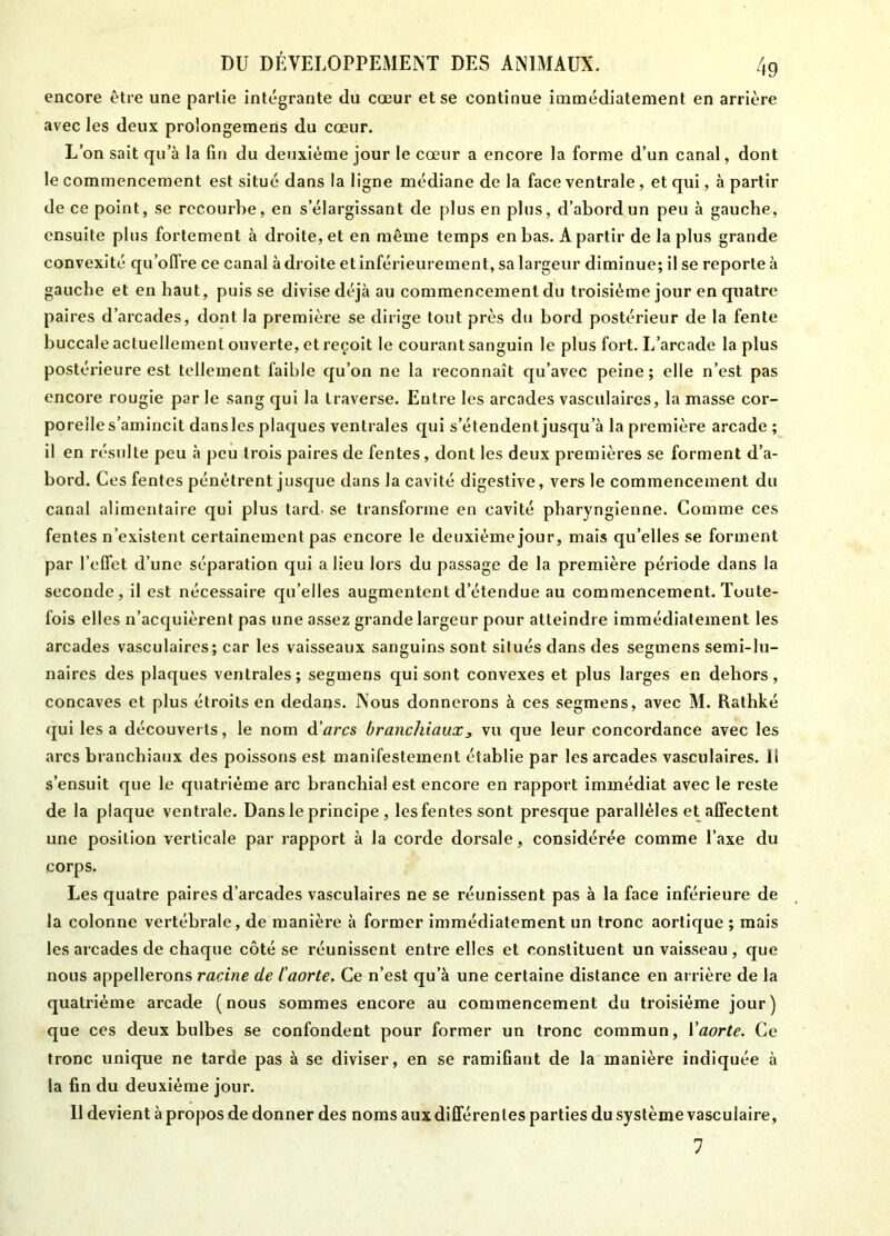 encore être une partie intégrante du cœur et se continue immédiatement en arrière avec les deux prolongemens du cœur. L’on sait qu’à la fin du deuxième jour le cœur a encore la forme d’un canal, dont le commencement est situé dans la ligne médiane de la face ventrale, et qui, à partir de ce point, se recourbe, en s’élargissant de plus en plus, d’abord un peu à gauche, ensuite plus fortement à droite, et en même temps en bas. A partir de la plus grande convexité qu’offre ce canal adroite et inférieurement, sa largeur diminue; il se reporte à gauche et en haut, puisse divise déjà au commencement du troisième jour en quatre paires d’arcades, dont la première se dirige tout près du bord postérieur de la fente buccale actuellement ouverte, et reçoit le courant sanguin le plus fort. I/arcade la plus postérieure est tellement faible qu’on ne la reconnaît qu’avec peine; elle n’est pas encore rougie par le sang qui la traverse. Entre les arcades vasculaires, la masse cor- porelle s’amincit dansles plaques ventrales qui s’étendent jusqu’à la première arcade ; il en résulte peu à peu trois paires de fentes, dont les deux premières se forment d’a- bord. Ces fentes pénétrent jusque dans la cavité digestive, vers le commencement du canal alimentaire qui plus tard- se transforme en cavité pharyngienne. Comme ces fentes n’existent certainement pas encore le deuxième jour, mais qu’elles se forment par l’effet d’une séparation qui a lieu lors du passage de la première période dans la seconde, il est nécessaire qu’elles augmentent d’étendue au commencement. Toute- fois elles n’acquièrent pas une assez grande largeur pour atteindre immédiatement les arcades vasculaires; car les vaisseaux sanguins sont situés dans des segmens semi-lu- naires des plaques ventrales; segmens qui sont convexes et plus larges en dehors, concaves et plus étroits en dedans. Nous donnerons à ces segmens, avec M. Rathké qui les a découverts, le nom d’arcs branchiaux3 vu que leur concordance avec les arcs branchiaux des poissons est manifestement établie par les arcades vasculaires. Il s’ensuit que le quatrième arc branchial est encore en rapport immédiat avec le reste de la plaque ventrale. Dans le principe , les fentes sont presque parallèles et affectent une position verticale par rapport à la corde dorsale, considérée comme l’axe du corps. Les quatre paires d’arcades vasculaires ne se réunissent pas à la face inférieure de la colonne vertébrale, de manière à former immédiatement un tronc aortique ; mais les arcades de chaque côté se réunissent entre elles et constituent un vaisseau , que nous appellerons racine de l’aorte. Ce n’est qu’à une certaine distance en arrière de la quatrième arcade (nous sommes encore au commencement du troisième jour) que ces deux bulbes se confondent pour former un tronc commun, Yaorte. Ce tronc unique ne tarde pas à se diviser, en se ramiGant de la manière indiquée à la ûn du deuxième jour. Il devient à propos de donner des noms aux différentes parties du système vasculaire, 7