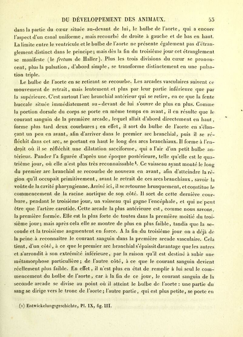 dans la partie du cœur située au-devant de lui, le bulbe de l’aorte, qui a encore l’aspect d’un canal uniforme, mais recourbé de droite à gauche et de bas en haut. La limite entre le ventricule et le bulbe de l’aorte ne présente également pas d’étran- glement distinct dans le principe; mais dès la fin du troisième jour cet étranglement se manifeste (le fretum de Haller). Plus les trois divisions du cœur se pronon- cent, plus la pulsation, d’abord simple, se transforme distinctement en une pulsa- tion triple. Le bulbe de l’aorte en se retirant se recourbe. Les arcades vasculaires suivent ce mouvement de retrait, mais lentement et plus par leur partie inférieure que par la supérieure. C?est surtout l’arc branchial antérieur qui se retire, en ce que la fente buccale située immédiatement au-devant de lui s’ouvre de plus en plus. Comme la portion dorsale du corps se porte en même temps en avant , il en résulte que le courant sanguin de la première arcade, lequel allait d’abord directement en haut, forme plus tard deux courbures; en effet, il sort du bulbe de l’aorte en s’élan- çant un peu en avant, afin d’arriver dans le premier arc branchial, puis il se ré- fléchit dans cet arc, se portant en haut le long des arcs branchiaux. Il forme à l’en- droit où il se réfléchit une dilatation sacciforme, qui a l’air d’un petit bulbe an- térieur. Pander l’a figurée d’après une époque postérieure, telle qu’elle est le qua- trième jour, où elle n’est plus très reconnaissable A Ce vaisseau ayant monté le long du premier arc branchial se recourbe de nouveau en avant, afin d’atteindre la ré- gion qu’il occupait primitivement, avant le retrait de ces arcs branchiaux, savoir la voûte de la cavité pharyngienne. Arrivé ici, il se retourne brusquement, et constitue le commencement de la racine aortique de son côté. Il sort de cette dernière cour- bure, pendant le troisième jour, un vaisseau qui gagne l’encéphale, et qui ne peut être que l’artère carotide. Cette arcade la plus antérieure est, comme nous savons, la première formée. Elle est la plus forte de toutes dans la première moitié du troi- sième jour; mais après cela elle se montre de plus en plus faible, tandis que la se- conde et la troisième augmentent en force. A la fin du troisième jour on a déjà de la peine à reconnaître le courant sanguin dans la première arcade vasculaire. Cela tient, d’un côté, à ce que le premier arc branchial s’épaissit davantage que les autres et s’arrondit à son extrémité inférieure, par la raison qu’il est destiné à subir une métamorphose particulière; de l’autre côté, à ce que le courant sanguin devient réellement plus faible. En effet, il n’est plus en état de remplir à lui seul le com- mencement du bulbe de l’aorte, car à la fin de ce jour, le courant sanguin de la seconde arcade se divise au point où il atteint le bulbe de l’aorte : une partie du sang se dirige vers le tronc de l’aorte; l’autre partie, qui est plus petite, se porte en (1) Entwickelungsgeschichte, PI. IX, fig. III.