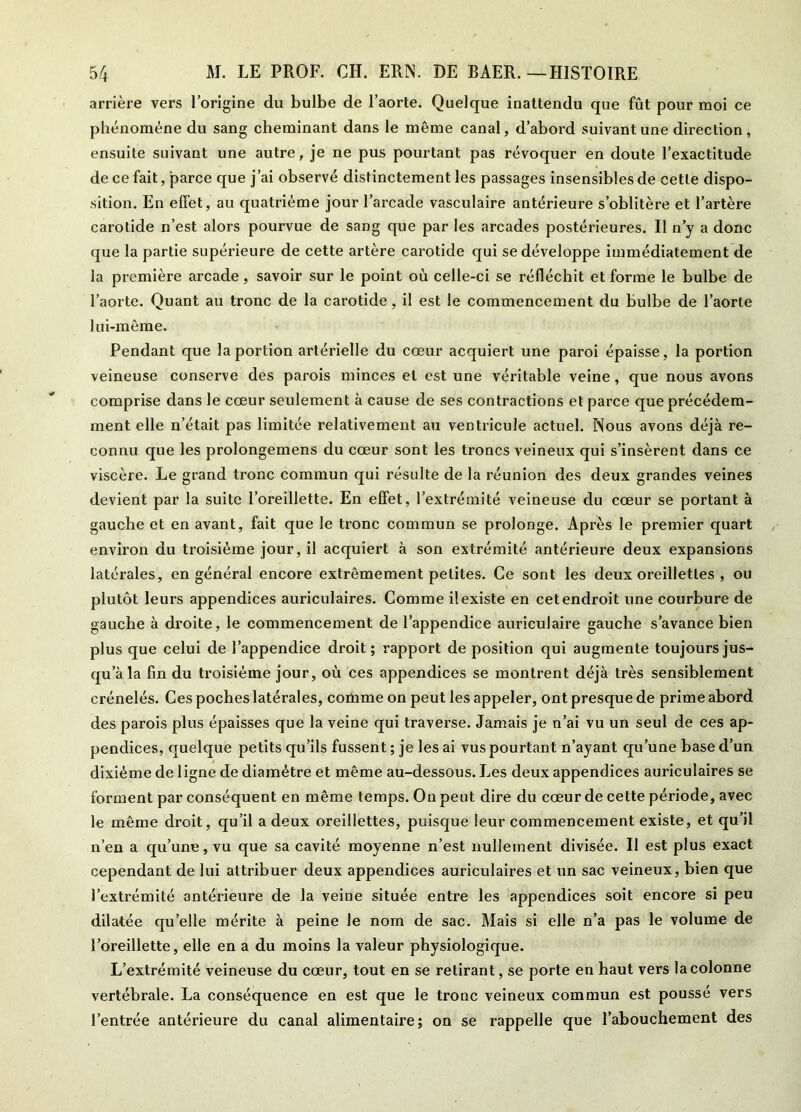 arrière vers l’origine du bulbe de l’aorte. Quelque inattendu que fût pour moi ce phénomène du sang cheminant dans le même canal, d’abord suivant une direction, ensuite suivant une autre, je ne pus pourtant pas révoquer en doute l’exactitude de ce fait, parce que j’ai observé distinctement les passages insensibles de cette dispo- sition. En effet, au quatrième jour l’arcade vasculaire antérieure s’oblitère et l’artère carotide n’est alors pourvue de sang que par les arcades postérieures. Il n’y a donc que la partie supérieure de cette artère carotide qui se développe immédiatement de la première arcade, savoir sur le point où celle-ci se réfléchit et forme le bulbe de l’aorte. Quant au tronc de la carotide, il est le commencement du bulbe de l’aorte lui-même. Pendant que la portion artérielle du cœur acquiert une paroi épaisse, la portion veineuse conserve des parois minces et est une véritable veine, que nous avons comprise dans le cœur seulement à cause de ses contractions et parce que précédem- ment elle n’était pas limitée relativement au ventricule actuel. Nous avons déjà re- connu que les prolongemens du cœur sont les troncs veineux qui s’insèrent dans ce viscère. Le grand tronc commun qui résulte de la réunion des deux grandes veines devient par la suite l’oreillette. En effet, l’extrémité veineuse du cœur se portant à gauche et en avant, fait que le tronc commun se prolonge. Après le premier quart environ du troisième jour, il acquiert à son extrémité antérieure deux expansions latérales, en général encore extrêmement petites. Ce sont les deux oreillettes , ou plutôt leurs appendices auriculaires. Comme il existe en cet endroit une courbure de gauche à droite, le commencement de l’appendice auriculaire gauche s’avance bien plus que celui de l’appendice droit ; rapport de position qui augmente toujours jus- qu’à la fin du troisième jour, où ces appendices se montrent déjà très sensiblement crénelés. Ces poches latérales, comme on peut les appeler, ont presque de prime abord des parois plus épaisses que la veine qui traverse. Jamais je n’ai vu un seul de ces ap- pendices, quelque petits qu’ils fussent ; je les ai vus pourtant n’ayant qu’une base d’un dixiéme de ligne de diamètre et même au-dessous. Les deux appendices auriculaires se forment par conséquent en même temps. On peut dire du cœur de cette période, avec le même droit, qu’il a deux oreillettes, puisque leur commencement existe, et qu’il n’en a qu’une, vu que sa cavité moyenne n’est nullement divisée. Il est plus exact cependant de lui attribuer deux appendices auriculaires et un sac veineux, bien que l’extrémité antérieure de la veine située entre les appendices soit encore si peu dilatée quelle mérite à peine le nom de sac. Mais si elle n’a pas le volume de l’oreillette, elle en a du moins la valeur physiologique. L’extrémité veineuse du cœur, tout en se retirant, se porte en haut vers la colonne vertébrale. La conséquence en est que le tronc veineux commun est poussé vers l’entrée antérieure du canal alimentaire; on se rappelle que l’abouchement des