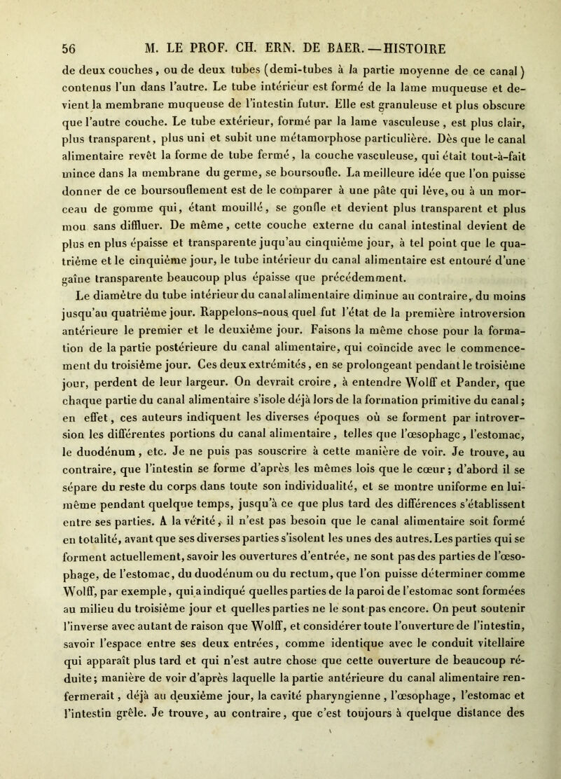 de deux couches, ou de deux tubes (demi-tubes à la partie moyenne de ce canal) contenus l’un dans l’autre. Le tube intérieur est formé de la lame muqueuse et de- vient la membrane muqueuse de l’intestin futur. Elle est granuleuse et plus obscure que l’autre couche. Le tube extérieur, formé par la lame vasculeuse , est plus clair, plus transparent , plus uni et subit une métamorphose particulière. Dès que le canal alimentaire revêt la forme de tube fermé, la couche vasculeuse, qui était tout-à-fait mince dans la membrane du germe, se boursoufle. La meilleure idée que l’on puisse donner de ce boursouflement est de le comparer à une pâte qui lève, ou à un mor- ceau de gomme qui, étant mouillé, se gonfle et devient plus transparent et plus mou sans diffluer. De même, cette couche externe du canal intestinal devient de plus en plus épaisse et transparente juqu’au cinquième jour, à tel point que le qua- trième et le cinquième jour, le tube intérieur du canal alimentaire est entouré d’une gaine transparente beaucoup plus épaisse que précédemment. Le diamètre du tube intérieur du canal alimentaire diminue au contraire,, du moins jusqu’au quatrième jour. Rappelons-nous quel fut letat de la première introversion antérieure le premier et le deuxième jour. Faisons la même chose pour la forma- tion de la partie postérieure du canal alimentaire, qui coïncide avec le commence- ment du troisième jour. Ces deux extrémités, en se prolongeant pendant le troisième jour, perdent de leur largeur. On devrait croire, à entendre Wolff et Pander, que chaque partie du canal alimentaire s’isole déjà lors de la formation primitive du canal ; en effet, ces auteurs indiquent les diverses époques où se forment par introver- sion les différentes portions du canal alimentaire, telles que l’œsophage, l’estomac, le duodénum, etc. Je ne puis pas souscrire à cette manière de voir. Je trouve, au contraire, que l’intestin se forme d’après les mêmes lois que le cœur; d’abord il se sépare du reste du corps dans toute son individualité, et se montre uniforme en lui- même pendant quelque temps, jusqu’à ce que plus tard des différences s’établissent entre ses parties. A la vérité^ il n’est pas besoin que le canal alimentaire soit formé en totalité, avant que ses diverses parties s’isolent les unes des autres. Les parties qui se forment actuellement, savoir les ouvertures d’entrée, ne sont pas des parties de l’œso- phage, de l’estomac, du duodénum ou du rectum, que l’on puisse déterminer comme Wolff, par exemple, qui a indiqué quelles parties de la paroi de l’estomac sont formées au milieu du troisième jour et quelles parties ne le sont pas encore. On peut soutenir l’inverse avec autant de raison que Wolff, et considérer toute l’ouverture de l’intestin, savoir l’espace entre ses deux entrées, comme identique avec le conduit vitellaire qui apparaît plus tard et qui n’est autre chose que cette ouverture de beaucoup ré- duite; manière de voir d’après laquelle la partie antérieure du canal alimentaire ren- fermerait , déjà au deuxième jour, la cavité pharyngienne , l’œsophage, l’estomac et l’intestin grêle. Je trouve, au contraire, que c’est toujours à quelque distance des