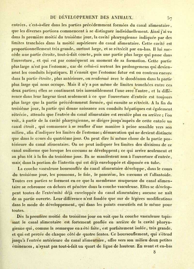 entrées, c’est-à-dire dans les parties précédemment formées du canal alimentaire, que les diverses portions commencent à se distinguer individuellement. Ainsi j’ai vu dans la première moitié du troisième jour, la cavité pharyngienne indiquée par des limites tranchées dans la moitié supérieure du canal alimentaire. Cette cavité est proportionnellement très grande, surtout large, et se rétrécit par en-bas. Il lui suc- cède une partie étroite, tout-à-fait courte, puis une partie plus large qui passe dans l’ouverture , et qui est par conséquent au moment de sa formation. Cette partie plus large n’est pas l’estomac, car de celui-ci sortent les prolongemens qui devien- nent les conduits hépatiques. Il s’ensuit que l’estomac futur est ou contenu encore dans la partie étroite, plus antérieure, ou renfermé avec le duodénum dans la partie plus large qui nous occupe. Mais il n’y a pas môme de limites tranchées entre ces deux parties; elles se continuent très insensiblement l’une avec l’autre, et la diffé- rence dans leur largeur tient seulement à ce que l’ouverture d’entrée est toujours plus large que la partie précédemment formée, qui ensuite se rétrécit. A la fin du troisième jour, la partie qui donne naissance aux conduits hépatiques est également rétrécie, attendu que l’entrée du canal alimentaire est reculée plus en arrière ; l’on voit, à partir de la cavité pharyngienne, se diriger jusqu’auprès de celte entrée un canal étroit, qui commence à se renfler d’une manière à peine sensible vers son milieu, afin d’indiquer les limites de l’estomac ; démarcation qui ne devient distincte que dans le cours du quatrième joiir. On peut dire la même chose de la partie pos- térieure du canal alimentaire. On ne peut indiquer les limites des divisions de ce canal uniforme que lorsque les cæcums se développent; ce qui arrive seulement et au plus tôt à la fin du troisième jour. Us se manifestent non à l’ouverture d’entrée, mais’ dans la portion de l’intestin qui est déjà enveloppée et disposée en tube. La couche vasculeuse boursouflée du canal alimentaire développe, dans le cours du troisième jour, les poumons, le foie, le pancréas, les cæcums et l’allantoïde. Toutes ces parties se forment en ce que la membrane muqueuse du canal alimen- taire se rebrousse en dehors et pénétre dans la couche vasculeuse. Elles se dévelop- pent toutes de l’extrémité déjà enveloppée du canal alimentaire; aucune ne naît de sa partie ouverte. Leur différence n’est fondée que sur de légères modifications dans le mode de développement, qui dans les points essentiels est le même pour toutes. Dès la première moitié du troisième jour on voit que la couche vasculeuse tapis- sant le canal alimentaire est fortement gonflée en arrière de la cavité pharyn- gienne qui, comme la remarque en a été faite, est parfaitement isolée, très grande, et qui est percée de chaque côté de quatre fentes. Ce boursouflement, qui s’étend jusqu’à l’entrée antérieure du canal alimentaire, offre vers son milieu deux petites éminences , n’ayant pas tout-à-fait un quart de ligne de hauteur. En avant et en-bas 8