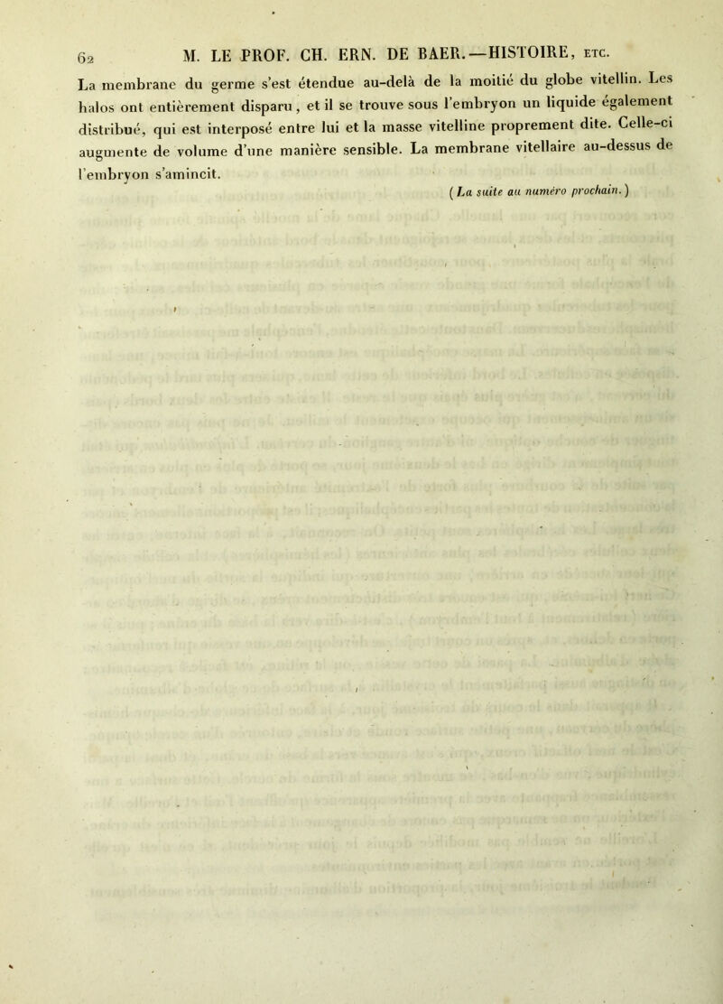 La membrane du germe s’est étendue au-delà de la moitié du globe vitellin. Les halos ont entièrement disparu, et il se trouve sous 1 embryon un liquide également distribué, qui est interposé entre lui et la masse vitelline proprement dite. Celle-ci augmente de volume d’une manière sensible. La membrane vitellaire au-dessus de l’embryon s’amincit. ( La suite au numéro prochain. )