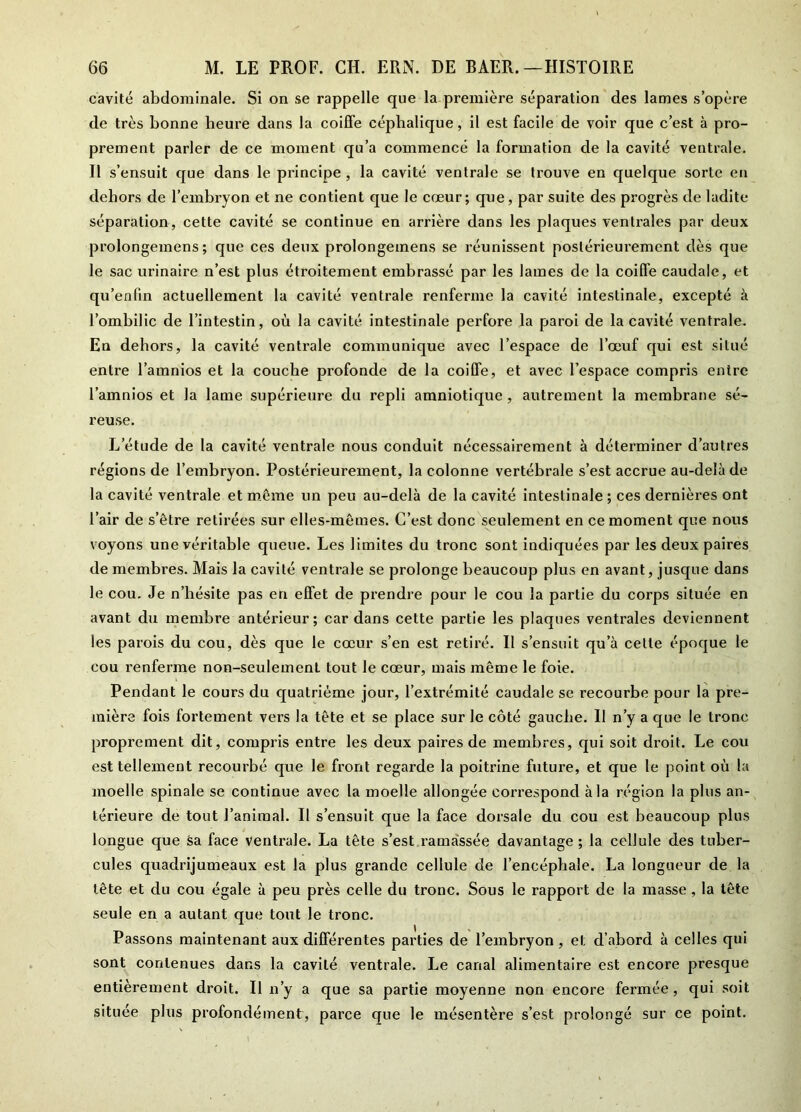 cavité abdominale. Si on se rappelle que la première séparation des lames s’opère de très bonne heure dans la coiffe céphalique, il est facile de voir que c’est à pro- prement parler de ce moment qu’a commencé la formation de la cavité ventrale. Il s’ensuit que dans le principe, la cavité ventrale se trouve en quelque sorte en dehors de l’embryon et ne contient que le cœur; que, par suite des progrès de ladite séparation, cette cavité se continue en arrière dans les plaques ventrales par deux prolongemens ; que ces deux prolongemens se réunissent postérieurement dès que le sac urinaire n’est plus étroitement embrassé par les lames de la coiffe caudale, et qu’enfin actuellement la cavité ventrale renferme la cavité intestinale, excepté à l’ombilic de l’intestin, où la cavité intestinale perfore la paroi de la cavité ventrale. En dehors, la cavité ventrale communique avec l’espace de l’œuf qui est situé entre l’amnios et la couche profonde de la coiffe, et avec l’espace compris entre l’amnios et la lame supérieure du repli amniotique, autrement la membrane sé- reuse. L’étude de la cavité ventrale nous conduit nécessairement à déterminer d’autres régions de l’embryon. Postérieurement, la colonne vertébrale s’est accrue au-delà de la cavité ventrale et même un peu au-delà de la cavité intestinale ; ces dernières ont l’air de s’être retirées sur elles-mêmes. C’est donc seulement en ce moment que nous voyons une véritable queue. Les limites du tronc sont indiquées par les deux paires de membres. Mais la cavité ventrale se prolonge beaucoup plus en avant, jusque dans le cou. Je n’hésite pas en effet de prendre pour le cou la partie du corps située en avant du membre antérieur; car dans cette partie les plaques ventrales deviennent les parois du cou, dès que le cœur s’en est retiré. Il s’ensuit qu’à celle époque le cou renferme non-seulement tout le cœur, mais même le foie. Pendant le cours du quatrième jour, l’extrémité caudale se recourbe pour la pre- mière fois fortement vers la tête et se place sur le côté gauche. 11 n’y a que le tronc proprement dit, compris entre les deux paires de membres, qui soit droit. Le cou est tellement recourbé que le front regarde la poitrine future, et que le point où la moelle spinale se continue avec la moelle allongée correspond à la région la plus an- térieure de tout l’animal. Il s’ensuit que la face dorsale du cou est beaucoup plus longue que sa face ventrale. La tête s’est ramassée davantage ; la cellule des tuber- cules quadrijumeaux est la plus grande cellule de l’encéphale. La longueur de la tête et du cou égale à peu près celle du tronc. Sous le rapport de la masse , la tête seule en a autant que tout le tronc. Passons maintenant aux différentes parties de l’embryon , et d’abord à celles qui sont contenues dans la cavité ventrale. Le canal alimentaire est encore presque entièrement droit. Il n’y a que sa partie moyenne non encore fermée, qui soit située plus profondément, parce que le mésentère s’est prolongé sur ce point.