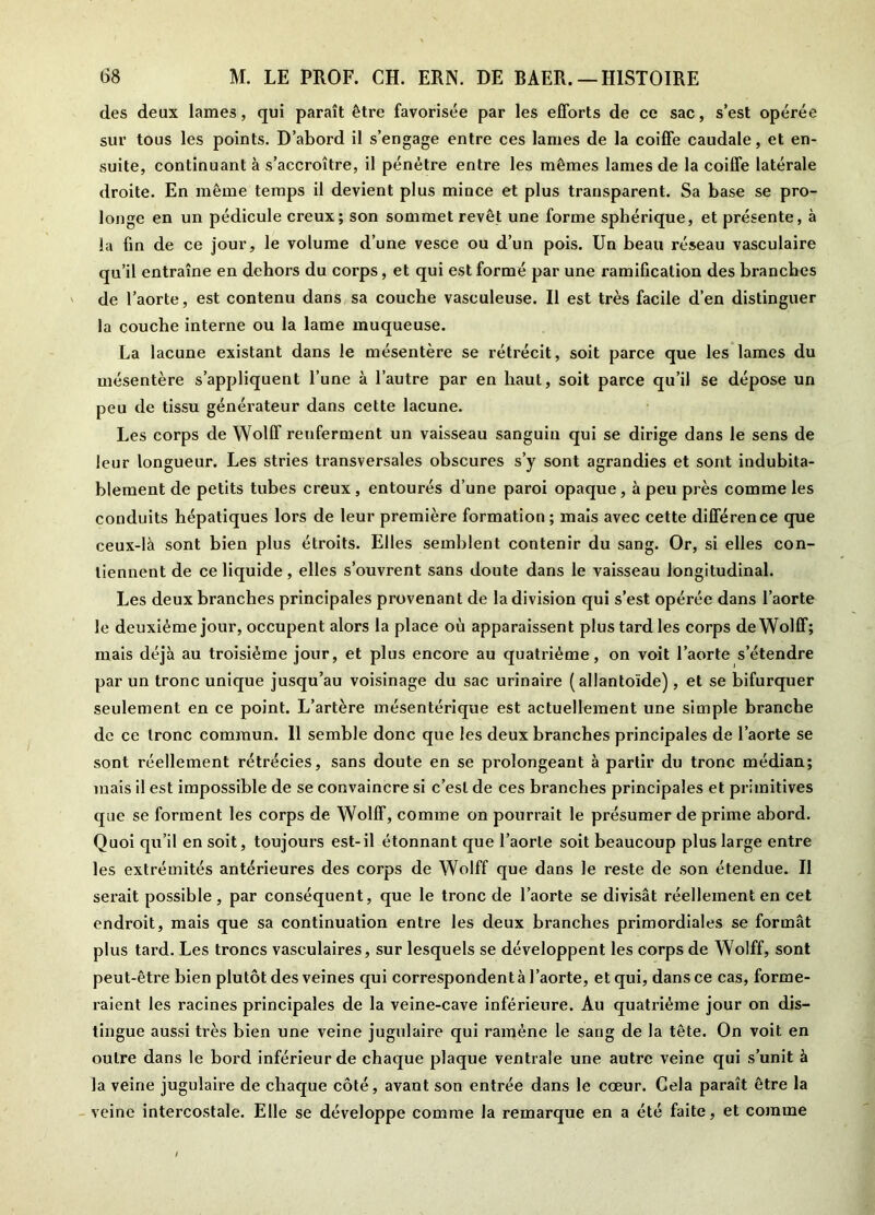 des deux lames, qui paraît être favorisée par les efforts de ce sac, s’est opérée sur tous les points. D’abord il s’engage entre ces lames de la coiffe caudale, et en- suite, continuant à s’accroître, il pénètre entre les mêmes lames de la coiffe latérale droite. En même temps il devient plus mince et plus transparent. Sa base se pro- longe en un pédicule creux; son sommet revêt une forme sphérique, et présente, à la fin de ce jour, le volume d’une vesce ou d’un pois. Un beau réseau vasculaire qu’il entraîne en dehors du corps, et qui est formé par une ramification des branches de l’aorte, est contenu dans sa couche vasculeuse. Il est très facile d’en distinguer la couche interne ou la lame muqueuse. La lacune existant dans le mésentère se rétrécit, soit parce que les lames du mésentère s’appliquent l’une à l’autre par en haut, soit parce qu’il se dépose un peu de tissu générateur dans cette lacune. Les corps de Wolff reuferment un vaisseau sanguin qui se dirige dans le sens de leur longueur. Les stries transversales obscures s’y sont agrandies et sont indubita- blement de petits tubes creux , entourés d’une paroi opaque, à peu près comme les conduits hépatiques lors de leur première formation; mais avec cette différence que ceux-là sont bien plus étroits. Elles semblent contenir du sang. Or, si elles con- tiennent de ce liquide , elles s’ouvrent sans doute dans le vaisseau longitudinal. Les deux branches principales provenant de la division qui s’est opérée dans l’aorte le deuxième jour, occupent alors la place où apparaissent plus tard les corps de Wolff; mais déjà au troisième jour, et plus encore au quatrième, on voit l’aorte s’étendre par un tronc unique jusqu’au voisinage du sac urinaire (allantoïde), et se bifurquer seulement en ce point. L’artère mésentérique est actuellement une simple branche de ce tronc commun. 11 semble donc que les deux branches principales de l’aorte se sont réellement rétrécies, sans doute en se prolongeant à partir du tronc médian; mais il est impossible de se convaincre si c’est de ces branches principales et primitives que se forment les corps de Wolff, comme on pourrait le présumer de prime abord. Quoi qu’il en soit, toujours est-il étonnant que l’aorte soit beaucoup plus large entre les extrémités antérieures des corps de Wolff que dans le reste de son étendue. Il serait possible, par conséquent, que le tronc de l’aorte se divisât réellement en cet endroit, mais que sa continuation entre les deux branches primordiales se formât plus tard. Les troncs vasculaires, sur lesquels se développent les corps de Wolff, sont peut-être bien plutôt des veines qui correspondent à l’aorte, et qui, dans ce cas, forme- raient les racines principales de la veine-cave inférieure. Au quatrième jour on dis- tingue aussi très bien une veine jugulaire qui ramène le sang de la tête. On voit en outre dans le bord inférieur de chaque plaque ventrale une autre veine qui s’unit à Ja veine jugulaire de chaque côté, avant son entrée dans le cœur. Gela paraît être la veine intercostale. Elle se développe comme la remarque en a été faite, et comme