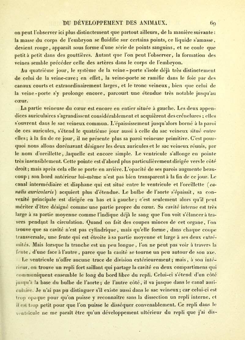 on peut l’observer ici plus distinctement que partout ailleurs, de la manière suivante : la masse du corps de l’embryon se fluidifie sur certains points, ce liquide s’amasse, devient rouge, apparaît sous forme d’une série de points sanguins, et ne coule que petit à petit dans des gouttières. Autant que l’on peut l’observer, la formation des veines semble précéder celle des artères dans le corps de l’embryon. Au quatrième jour, le système de la veine-porte s’isole déjà très distinctement de celui de la veine-cave; en effet, la veine-porte se ramifie dans le foie par des canaux courts et extraordinairement larges, et le tronc veineux, bien que celui de la veine-porte s’y prolonge encore, parcourt une étendue très notable jusqu’au coeur. La partie veineuse du cœur est encore en entier située à gauche. Les deux appen- dices auriculaires s’agrandissent considérablement et acquièrent des crénelures ; elles s’ouvrent dans le sac veineux commun. L’épaississement jusqu’alors borné à la paroi de ces auricules, s’étend le quatrième jour aussi à celle du sac veineux situé entre elles; à la fin de ce jour, il ne présente plus sa paroi veineuse primitive. C’est pour- quoi nous allons dorénavant désigner les deux auricules et le sac veineux réunis, par le nom d’oreillette, .laquelle est encore simple. Le ventricule s’allonge en pointe très insensiblement. Cette pointe est d’abord plus particulièrement dirigée vers le côté droit; mais après cela elle se porte en arrière.L’opacité de ses parois augmente beau- coup ; son bord antérieur lui-même n’est pas bien transparent à la fin de ce jour. Le canal intermédiaire et diaphane qui est situé entre le ventricule et l’oreillette (c«- nalis auricularis) acquiert plus d’étendue. Le bulbe de l’aorte s’épaissit, sa con- vexité principale est dirigée en bas et à gauche; c’est seulement alors qu’il peut mériter d’être désigné comme une partie propre du cœur. Sa cavité interne est très large à sa partie moyenne comme l’indique déjà le sang que l’on voit s’élancer à tra- vers pendant la circulation. Quand on fait des coupes minces de cet organe, l’on trouve que sa cavité n’est pas cylindrique, mais quelle forme, dans chaque coupe transversale, une fente qui est étroite à sa partie moyenne et large à ses deux extré- mités. Mais lorsque la tranche est un peu longue , l’on ne peut pas voir à travers la fente, d’une face à l’autre , parce que la cavité se tourne un peu autour de son axe. Le ventricule n’offre aucune trace de division extérieurement; mais, à son inté- rieur, on trouve un repli fort saillant qui partage la cavité en deux compartimens qui communiquent ensemble le long du bord libre du repli. Celui-ci s’étend d’un côté (usqu’à la base du bulbe de l’aorte ; de l’autre côté, il va jusque dans le canal auri- culaire. Je n’ai pas pu distinguer s’il existe aussi dans le sac veineux; car celui-ci est trop opaque pour qu’on puisse y reconnaître sans la dissection un repli interne, et il est trop petit pour que l’on puisse le disséquer convenablement. Ce repli dans le ventricule ne me paraît être qu’un développement ultérieur du repli que j’ai dis-