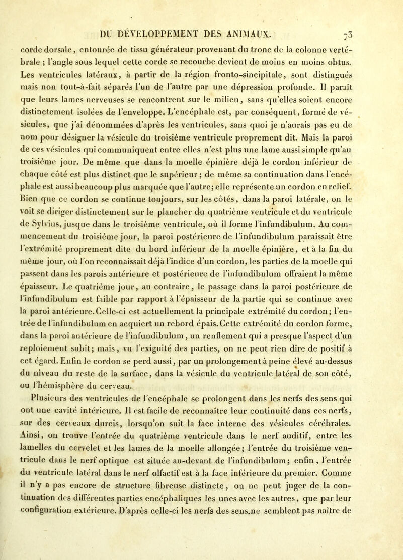 corde dorsale , entourée de tissu générateur provenant du tronc de la colonne verté- brale ; l’angle sous lequel cette corde se recourbe devient de moins en moins obtus. Les ventricules latéraux, à partir de la région fronto-sincipitale, sont distingués mais non lout-à-fait séparés l’un de l’autre par une dépression profonde. Il paraît que leurs lames nerveuses se rencontrent sur le milieu, sans qu’elles soient encore distinctement isolées de l’enveloppe. L’encéphale est, par conséquent, formé de vé- sicules, que j’ai dénommées d’après les ventricules, sans quoi je n’aurais pas eu de nom pour désigner la vésicule du troisième ventricule proprement dit. Mais la paroi de ces vésicules qui communiquent entre elles n’est plus une lame aussi simple qu’au troisième jour. De môme que dans la moelle épinière déjà le cordon inférieur de chaque côté est plus distinct que le supérieur; de même sa continuation dans l’encé- phale est aussi beaucoup plus marquée que l’autre; elle représente un cordon en relief. Bien que ce cordon se conlinue toujours, sur les côtés, dans la paroi latérale, on le voit se diriger distinctement sur le plancher du quatrième ventricule et du ventricule de Sylvius, jusque dans le troisième ventricule, où il forme l’infundibulum. Au com- mencement du troisième jour, la paroi postérieure de l’infundibulum paraissait être l’extrémité proprement dite du bord inférieur de la moelle épinière, et à la fin du même jour, où l’on reconnaissait déjà l’indice d’un cordon, les parties de la moelle qui passent dans les parois antérieure et postérieure de l’infundibulum offraient la même épaisseur. Le quatrième jour, au contraire, le passage dans la paroi postérieure de l’infundibulum est faible par rapport à l’épaisseur de la partie qui se continue avec la paroi antérieure.Celle-ci est actuellement la principale extrémité du cordon; l’en- trée de l’infundibulum en acquiert un rebord épais. Cette extrémité du cordon forme, dans la paroi antérieure de l’infundibulum, un renflement qui a presque l’aspect d’uD reploiement subit; mais, vu l’exiguUé des parties, on ne peut rien dire de positif à cet égard. Enfin le cordon se perd aussi, par un prolongement à peine élevé au-dessus du niveau du reste de la surface, dans la vésicule du ventricule latéral de son côté, ou l’hémisphère du cerveau. Plusieurs des ventricules de l’encéphale se prolongent dans les nerfs des sens qui ont une cavité intérieure. Il est facile de reconnaître leur continuité dans ces nerfs, sur des cerveaux durcis, lorsqu’on suit la face interne des vésicules cérébrales. Ainsi, on trouve l’entrée du quatrième ventricule dans le nerf auditif, entre les lamelles du cervelet et les lames de la moelle allongée; l’entrée du troisième ven- tricule dans le nerf optique est située au-devant de l’infundibulum; enfin, l’entrée du ventricule latéral dans le nerf olfactif est à la face inférieure du premier. Comme il n’y a pas encore de structure fibreuse distincte, on ne peut juger de la con- tinuation des différentes parties encéphaliques les unes avec les autres, que par leur configuration extérieure. D’après celle-ci les nerfs des sens.ne semblent pas naître de