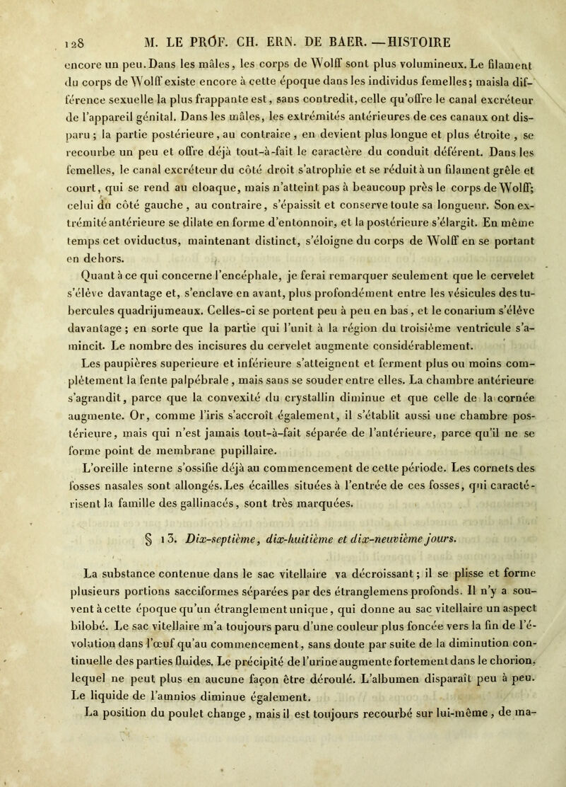 encore un peu.Dans les mâles, les corps de Wolff sont plus volumineux. Le filament du corps de Wolff existe encore à cette époque dans les individus femelles; maisla dif- férence sexuelle la plus frappante est, sans contredit, celle qu’offre le canal excréteur de l’appareil génital. Dans les mâles, les extrémités antérieures de ces canaux ont dis- paru ; la partie postérieure, au contraire, en devient plus longue et plus étroite, se recourbe un peu et offre déjà tout-à-fait le caractère du conduit déférent. Dans les femelles, le canal excréteur du côté droit s’atrophie et se réduit à un filament grêle et court, qui se rend au cloaque, mais n’atteint pas à beaucoup près le corps de Wolff; celui du côté gauche, au contraire, s’épaissit et conserve toute sa longueur. Son ex- trémité antérieure se dilate en forme d’entonnoir, et la postérieure s’élargit. En même temps cet oviductus, maintenant distinct, s’éloigne du corps de Wolff en se portant en dehors. Quant «à ce qui concerne l’encéphale, je ferai remarquer seulement que le cervelet s’élève davantage et, s’enclave en avant, plus profondément entre les vésicules des tu- bercules quadrijumeaux. Celles-ci se portent peu à peu en bas, et le conarium s’élève davantage ; en sorte que la partie qui l’unit à la région du troisième ventricule s’a- mincit. Le nombre des incisures du cervelet augmente considérablement. Les paupières supérieure et inférieure s’atteignent et ferment plus ou moins com- plètement la fente palpébrale , mais sans se souder entre elles. La chambre antérieure s’agrandit, parce que la convexité du crystallin diminue et que celle de la cornée augmente. Or, comme l’iris s’accroît également, il s’établit aussi une chambre pos- térieure, mais qui n’est jamais tout-à-fait séparée de l’antérieure, parce qu’il ne se forme point de membrane pupillaire. L’oreille interne s’ossifie déjà au commencement de cette période. Les cornets des fosses nasales sont allongés.Les écailles situées à l’entrée de ces fosses, qui caracté- risent la famille des gallinacés, sont très marquées. § 1 3. Dix-septième, dix-huitième et dix-neuvième jours. La substance contenue dans le sac vitellaire va décroissant ; il se plisse et forme plusieurs portions sacciformes séparées par des étranglemens profonds. Il n’y a sou- vent à cette époque qu’un étranglement unique, qui donne au sac vitellaire un aspect bilobé. Le sac vitellaire m’a toujours paru d’une couleur plus foncée vers la lin de l’é- volution dans l’œuf qu’au commencement, sans doute par suite de la diminution con- tinuelle des parties fluides. Le précipité de l’urine augmente fortement dans le chorion, lequel ne peut plus en aucune façon être déroulé. L’albumen disparaît peu à peu. Le liquide de l’ainnios diminue également. La position du poulet change, mais il est toujours recourbé sur lui-même , de ma-