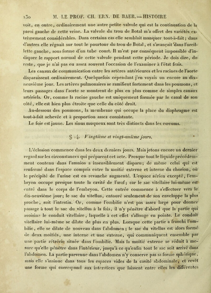 voit, en outre, ordinairement une autre petite valvule qui est la continuation de la paroi gauche de cette veine. La valvule du trou de Botal m’a offert des variétés ex- trêmement considérables. Dans certains cas elle semblait manquer tout-à-fait; dans d’autres elle régnait sur tout le pourtour du trou de Botal, et s’avançait 'dans l’oreil- lette gauche, sous forme d’un tube court. Il m’est par conséquent impossible d’in- diquer le rapport normal de cette valvule pendant cette période. Je dois dire, du reste, que je n’ai pas eu assez souvent l’occasion de l’examiner à l’état frais. Les canaux de communication entre les artères antérieures et les racines de l’aorte disparaissent ordinairement. Quelquefois cependant j’en voyais un encore au dix- neuvième jour. Les artères pulmonaires se ramifient fortement dans les poumons, et leurs passages dans l’aorte se montrent de plus en plus comme de simples canaux artériels. Or, comme la racine gauche est uniquement formée par le canal de son côté, elle est bien plus étroite que celle du côté droit. Au-dessous des poumons, la membrane qui occupe la place du diaphragme est tout-à-fait achevée et à proportion assez consistante. Le foie est jaune. Les sinus muqueux sont très distincts dans les cæcums. § 4. Vingtième et vingt-unième jours. L’éclosion commence dans les deux derniers jours. Mais jetons encore un dernier regard sur les circonstances qui préparent cet acte. Presque tout le liquide précédem- ment contenu dans l’amnios a insensiblement disparu; de même celui qui est renfermé dans l’espace compris entre la moitié externe et interne du chorion, où le précipité de l’urine est en revanche augmenté. L’espace aérien excepté, l’em- bryon occupe presque toute la cavité de l’œuf ; car le sac vitcllaire lui-même est entré dans le corps de l’embryon. Cette entrée commence à s’effectuer vers le dix-neuvième jour; le sac du viteîlus, entouré seulement de son enveloppe la plus proche, suit l’intestin. Or, comme l’ombilic n’est pas assez lar-ge pour donner passage à tout le sac du viteîlus à la fois, il n’y pénétre d’abord que la partie qui avoisine le conduit vitellaire , laquelle à cet effet s’allonge en pointe. Le conduit vitellaire lui-même se dilate de plus en plus. Lorsque cette partie a franchi l’om- bilic, elle se dilate de nouveau dans l’abdomen ; le sac du viteîlus est alors formé / de deux moitiés, une interne et une externe, qui communiquent ensemble par une partie rétrécie située dans l’ombilic. Mais la moitié externe se réduit à me- sure qu’elle pénétre dans l’intérieur, jusqu’à ce qu’enfin tout le sac soit arrivé dans l’abdomen. La partie parvenue dans l’abdomen n’y conserve pas sa forme sphérique, mais elle s’insinue dans tons les espaces vides de la cavité abdominale, et revêt une forme qui correspond aux interstices que laissent entre elles les différentes