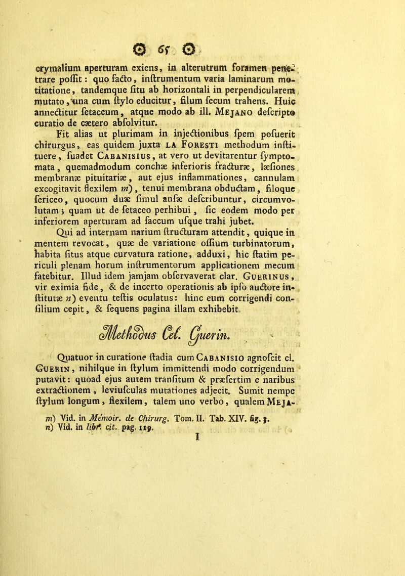 © <Jr © erymalium aperturam exiens, in alterutrum foramen pene-? trare poflit: quo fado, inftrumentum varia laminarum mo- titatione, tandemque fitu ab horizontali in perpendicularem mutato,Hina cum ftylo educitur, filum fecum trahens. Huic anneditur fetaceum, atque modo ab ili. Mejano defcripto curatio de caetero abfolvitur. Fit alias ut plurimam in injedionibus fpem pofuerit chirurgus, eas quidem juxta la Foresti methodum infti- tucre, fuadet Cabanisius, at vero ut devitarentur fympto- mata, quemadmodum conchae inferioris fradurae, lsefiones membranae pituitariae, aut ejus inflammationes, cannulam excogitavit flexilem m), tenui membrana obdudam, filoque fericeo, quocum duae fimul anfae defcribuntur, circumvo- lutam j quam ut de fetaceo perhibui, fic eodem modo per inferiorem aperturam ad faecum ufque trahi jubet. Qui ad internam narium ftruduram attendit, quique in. mentem revocat, quae de variatione oflium turbinatorum, habita (itus atque curvatura ratione, adduxi, hic ftatim pe- riculi plenam horum inftrumentorum applicationem mecutn fatebitur. Illud idem jamjam obfervaverat clar. Guerinus, vir eximia fide, & de incerto operationis ab ipfo audore in- ftitutae n) eventu teftis oculatus; hinc eum corrigendi con- filium cepit, & fequens pagina illam exhibebit oMdfioom C&L Cjl uenn. Quatuor in curatione lladia cuitiCabanisio agnofeit cl. Guerin, nihilque in ftylum immittendi modo corrigendum putavit: quoad ejus autem tranfitum & praefertim e naribus extradionem , leviufculas mutationes adjecit. Sumit nempe ftylum longum, flexilem, talem uno verbo, qualemMeja- m) Vid. in Memoir. de Chirurg. Tom. II. Tab. XIV. fig. ;. n) Vid. in libf. cit. pag. 119. I