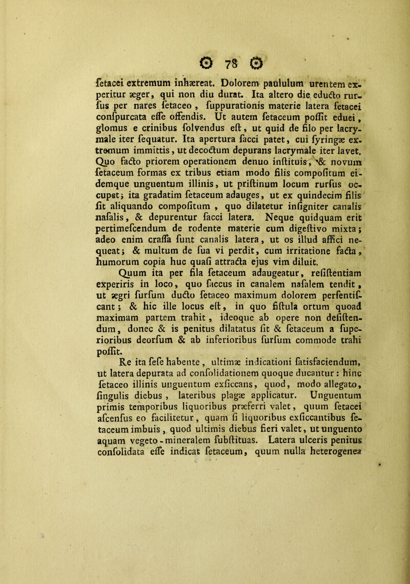 fetacei extremum inhaereat. Dolorem paululum urentem ex- peritur aeger, qui non diu durat. Ita altero die edudo rur- fus per nares fetaceo , fuppurationis materie latera fetacei confpurcata effe offendis. Ut autem fetaceum poflit eduei, glomus e crinibus folvendus eft, ut quid de filo per lacry- male iter fequatur. Ita apertura facci patet, cui fyringae ex- tremum immittis, ut decodtum depurans lacrymale iter lavet. Quo fadto priorem operationem denuo inftituis^, novum fetaceum formas ex tribus etiam modo filis compofitum ei- demque unguentum illinis, ut priftinum locum rurfus oc- cupet j ita gradatim fetaceum adauges, ut ex quindecim filis Iit aliquando compofitum , quo dilatetur infigniter canalis nafalis, & depurentur facci latera. Neque quidquam erit pertimefcendum de rodente materie cum digeftivo mixta; adeo enim craffa futit canalis latera, ut os illud affici ne- queat j & multum de fua vi perdit, cum irritatione fada, humorum copia huc quafi attra&a ejus vim diluit. Quum ita per fila fetaceum adaugeatur, refiftentiam experiris in loco, quo fiiccus in canalem nafalem tendit, ut segri furfum dudto fetaceo maximum dolorem perfentif. eant; & hic ille locus elt, in quo fiftula ortum quoad maximam partem trahit , ideoque ab opere non defiften- dum, donec & is penitus dilatatus fit & fetaceum a fupe- rioribus deorfum & ab inferioribus furfum commode trahi poffit. Re ita fefe habente , ultimae indicationi fatisfaciendum, ut latera depurata ad confolidationem quoque ducantur : hinc fetaceo illinis unguentum exficcans, quod, modo allegato, fingulis diebus , lateribus plagae applicatur. Unguentum primis temporibus liquoribus praeferri valet, quum fetacei afcenfus eo facilitetur, quam fi liquoribus exficcantibus fe- taceum imbuis, quod ultimis diebus fieri valet, ut unguento aquam vegeto-mineralem fubftituas. Latera ulceris penitus confolidata effe indicat fetaceum, quum nulla heterogenea