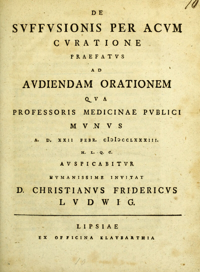 DE SVFFVSIONIS PER ACVM C V R A T I O N E PRAEFATVS A D ' AVDIENDAM ORATIONEM 0^ V A PROFESSORIS MEDICINAE PVBLICI M V N V S i A. D, XXII FEBR. cIoIoCCLXXXIlI. * H. L. Q. C. V AVSPICABITVR HV MANISSIME INVITAT D. CHRIST-IANVS FRIDERICVS L V D W r G. L I P S I A E