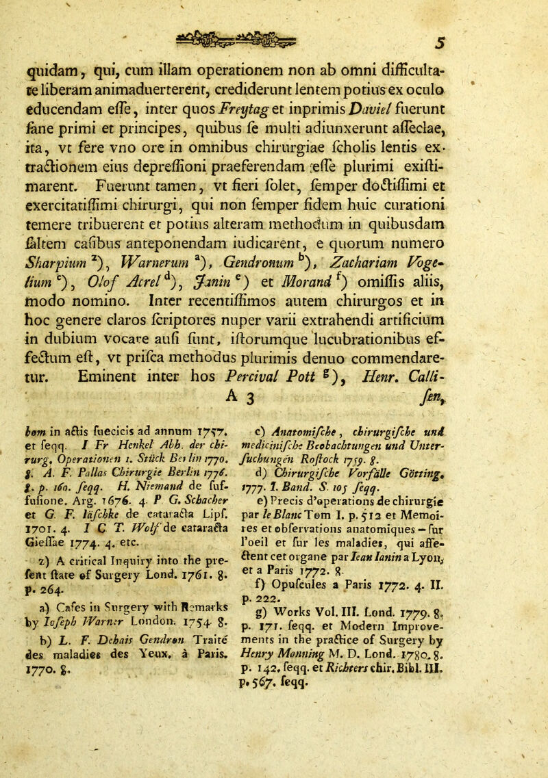 quidam , qui, cum illam operationem non ab omni difficulta- ce liberam animaduerterenr, crediderunt lentem potiusex oculo educendam elTe, inter quos Freytag et inprimis Duvie/ fuerunt fkne primi et principes, quibus fe multi adiunxerunt alleclae, ita, vt fere vno ore in omnibus chirurgiae Icholis lentis ex- tradbonem eius depreffioni praeferendam fefle plurimi exifti- marent. Fuerunt tamen, vt fieri fblet, femper dotfliflimi et exercitatiffimi chirurgi, qui non femper fidem huic curationi temere tribuerent et potius alteram methodum in quibusdam faltem cafibus anteponendam iudicarent, e quorum numero Sharpium , Warnerum “), Gendromm *’), Zachariam Vbge^ Olof Atrei et Morand^) omiflis aliis, modo nomino. Inter recentiffimos autem chirurgos et in hoc genere claros fcriptores nuper varii extrahendi artificium in dubium vocare aufi funt, iftorumque lucubrationibus ef- fectum eft, vt prifca methodus plurimis denuo commendare- tur. Eminent inter hos Percival Poti ®), Henr, Calli- hom in aftis fnecicis ad annum et feqq. I Fr Henkel Abh. der chi- rurg, Operathnen i. Stiick Ba liv ijyo, j. A. F. Pullas Chirurgie Berlin /77^. l. p. 1^0. feqq- H. 'Niemand de fuf- fiifione. Arg. 1676. 4- P G.Schacher et G. F. liifchke de cataiatla Lipf. 1701. 4. 1 C T- fVclfde caraiafta Gieflae 1774. 4- z) A critical Inquiry into the pve- fent ftate ef Suigeiy Lond. 1761. 8- p. 264. a) Cafes in Surgery with Remai ks by lofeph Warmr London. 1754- g. b) L. F. Dchais Gendrtn Tiaite des maladies des Yeux, a Paiis. 1770. %, c) Anntomifche, chirurgifche uni medicinifeht Beebachtungen und Unter- fuchungen Roflock ijsp. g. d) Chirurgifche ForfdUe Gotting, /777. 1. Band. S. lop feqq. e) Precis d’operations de chirurgie par leBlancTem I. p. 513 et Memoi- res et obfervations anatomiques — fur 1’oeil et fur les maladies, qui affe- ftent cet organe Icau lanin a Lyoit, et a Paris T772. g. f) Opufcules a Paris 1772. 4. II. p. 222. g) Works Vol. III. Lond. 1779. 8, p. 17T. feqq. et Modern Improve- menrs in the praftice of Surgery by Henry Monning M. D. Lond. 1780. g. p. 142, feqq. et Kkbters chir. Bibi. III. p. 567, feqq.