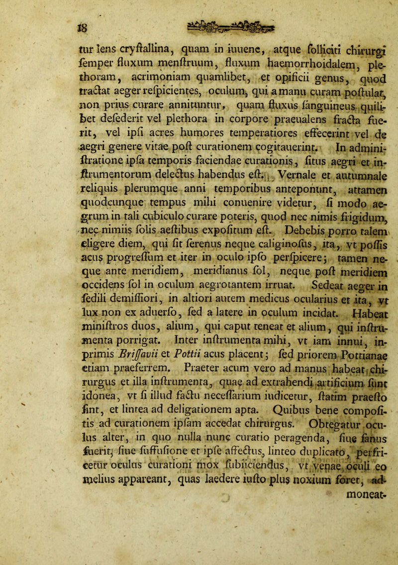 28 tur Iens cryfiallina, quam in iuuenc, atque folKciti chlrur^ femper fluxum menftruum, fluxum haemorrhoidalem, ple- thoram, acrimoniam quamlibet, et opificii genus, quod tra£Iat aeger refpicientes, oculum, qui a manu curam poftulat^ non prius curare annimntur, quam fluxus fanguineus quili- bet defederit vel plethora in corpore praeualens fra£fa flie- rit, vel ipfi aa-es humores temperatiores effecerint vel de aegri genere vitae poft curationem cogitauerint. In admini- ftratione ipfa temporis faciendae curationis, fltus aegri et in- ftrumentorum dele^Ius habendus eft.. Vernale et autumnale reliquis plerumque anni temporibus anteponunt, attamen quodcunque tempus mihi conuenire videtur, fi modo ae- grum in tali cubiculo curare poteris, quod nec nimis frigiduiT^ nec nimiis fblis aeffibus expofitum eff. Debebis porro talem eligere diem, qui fit ferenus neque caliginofus, ita, vt poflis acus progrefTum et iter in oculo ipfb perfpicerej tamen ne- que ante meridiem, meridianus fbl, neque poft meridiem occidens fbl in oculum aegrotantem irruat. Sedeat aeger in fedili demifliori, in altiori autem medicus ocularius et ita, vt lux non ex aduerfo, fed a latere in oculum incidat. Habeat miniftros duos, alium, qui caput reneat et alium, qui inftm- menra porrigat. Inter inftrumentamihi, vt iam innui, in- primis Brijfavii et Pottii acus placent; fed priorem Pottianae etiam praeferrem. Praeter acum vero ad manus habeat f chi- rurgus et illa inftrumenta, quae ad extrahendi;aitificium fune idonea, vt fi illud fatftu neceffarium indicetur, ftatim praefto fint, et lintea ad deligationem apta. Quibus bene compofi- tis ad curationem ipfam accedat chirurgus. Obtegatur ocu- lus alter, in quo nulla nunc curatio peragenda, fiue fanus fuerit; fiue fuffufione et ipfe affe^lus, linteo duplicato, perfri- cetiir oculus curationi mox fubiiciendus, vt venae-oculi eo melius appareant, quas laedere iufto plus noxium foret, ad- moneat-