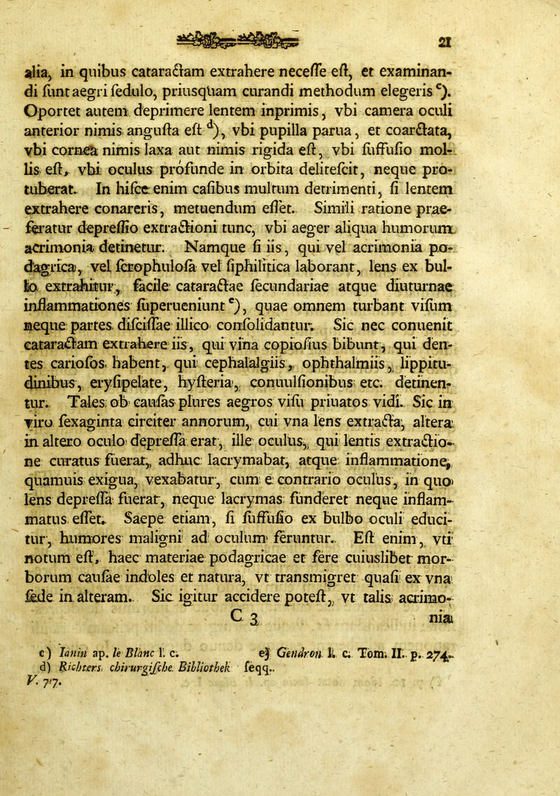 alia, in quibus catara£iam extrahere neceflh eft, et examinan- di funtaegrifedulo, priusqliam curandi methodum elegeris^}. Oportet autem deprimere lentem inprimis j vbi camera oculi anterior nimis angufta eft vbi pupilla parua, et coarftata, vbi cornea nimis laxa aut nimis rigida eft, vbi ftiffufio moh lis eft,. vhi oculus profunde in orbita delitefcit, neque pro- tuberat. In hifceenim cafibus multum detrimenti, fi lentem extrahere conareris, metuendum efiet. Simili ratione prae- f^’atur depreffio extratSIioni tunc, vbi aeger aliqua humorum, acrimonia detinetur. Namque fi iis , qui vel acrimonia pto- dagricaj,. vet fcrophulola vel fiphilitica laborant, lens ex bul- lo, extrahitur:, facile cataraftae fecundartae atque diutui-nae infiammationes fiiperucniunt , quae omnem turbant viftim meque: partes, difaftae illico corrfblidantur. Sic nec conuenit cataraidltam extrahere iis, qui vina copiofius bibunt, qui den- tes cariofbs. habent, qui cephalalgiis,, ophthalmiis, lippitu- dinibus, eryfipelate, hyfteria, conuulfionibus etc. detinen- tur. Tales. ob> caulas pinres aegros viftr priuatos vidi. Sic in viro lexaginta circiter annorum,, cui vna lens extraria, altera inaltero oculo)d'epiefta erat, illeoGuliis, qui lentis extradlio- ne curatus fiierar,, adhuc lacrymabat, atque: inflammatione, quamuis exigua, vexabatur, cum e contrario oenius, ih quo» lens deprelTa fuerar, neque lacrymas: funderet neque inflam- matus efleu Saepe: etiam, fi fiiffiifio ex bulbo oculi educi- tur, humores maligni ad: oculum' feruntur.. Eft enim, vti notum eft', haec materiae podagricae et fere cuiuslibet mor- borum caufae indoles et natura, vt transmigret quali' ex vnai fede in. alteram.. Sic igitur accidere poteft, vt talis: acrimo- C. ^ niai c) latihi ap. /e Blanc L c; ej Gtndron. H c; Tbm. IL. p; 274« d) Ric/jurs, chirursifche. Bibliothek feqq.. 77.