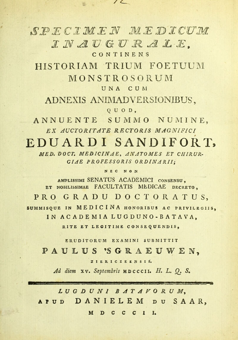 JE CIM JE N M JE JDI CUM I i\V ^ V G U JH JL-JE, CONTINENS HISTORIAM TRIUM FOETUUM MONSTROSORUM UNA CUM ADNEXIS ANIMADVERSIONIBUS, QUOD, ANNUENTE SUMMO NUMINE, EX AUCTORITATE RECTORIS MAGNIFICI EDUARDI SANDIFORT, MED, DOCT. MEDICINAE, ANATOMES ET CHIRUR- CIAE PROFESSORIS ORDINARII; NEC NON AMPLISSIMI SENATUS ACADEMICI consensu, ET NOBILISSIMAE FACULTATIS MEDICAE decreto , PRO GRADU DOCTORATUS, SUMMISQUE IN MEDICINA HONORIBUS AC PRIVILEGIIS, IN AC ADEMIA LUGDUNO-B ATAVA, RITE ET LEGITIME CONSEQUENDIS, ERUDITORUM EXAMINI SUBMITTIT PAULUS ’SGR.AEUWEN, ZIERICZEENSIS. Ad diem xv. Septembris mdcccii. H, L. Q. S, LUGDUNI BATAVORUM^ APUD DANIELEM du SAAR, MDCCCII.