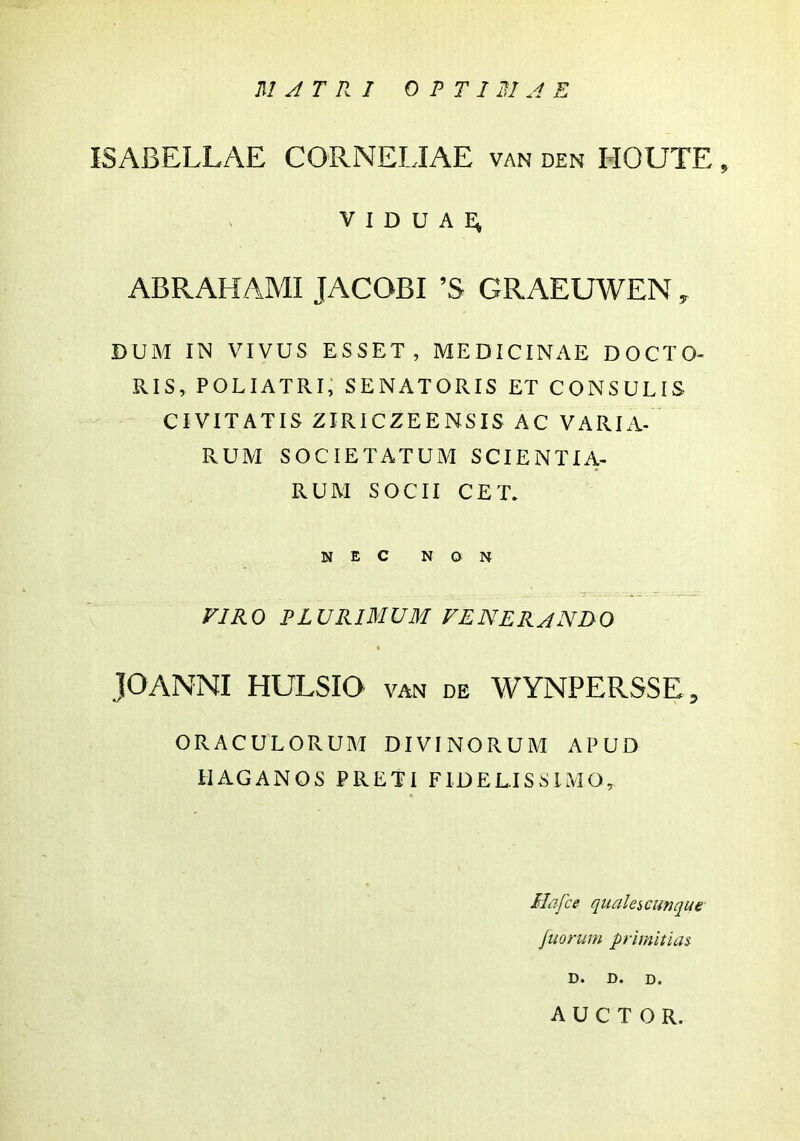 ISABELLAE CORNELIAE van den HOUTE , viduae; ABRAHAMI JACQBI ’S GRAEUWEN ^ DUM IN VIVUS ESSET, MEDICINAE DOCTO- RIS, POLIATRi; SENATORIS ET CONSULIS CIVITATIS ZIRICZEENSIS AC VARIA- RUM SOCIETATUM SCIENTIA- RUM SOCII CET. nec non yiRO PLURIMUM fenerando JOANNI HULSIO van de WYNPERSSE, ORACULORUM DIVINORUM APUD ilAGANOS PRETI FIDELISSIMO, Hafce qualescutjque' juorum primitias- D. D. D. AUCTOR.