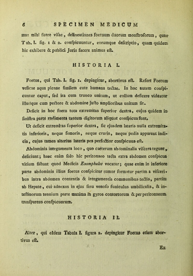 mae mihi fuere vifae , delineationes foetuum duorum monftroforura, quae Tab. T. fig. I & 2. confpicuuntur, eorumque defciiptio, quam quidem hic exhibere & publici Juris facere animus eft, HISTORIA I. Foetus, qui Tab. I. fig. r. depingitur, abortivus eft. Refert Foetum veficae aqua plenae fimilem cute humana teiflae. In hoc autem confpi- cuntur caput, fed ita cum trunco unitum, ut collum deficere videatur illudque cum pedlore & abdomine juflo amplioribus unitum fit.. Deficit in hoc foetu tota extremitas fuperior dextra , cujus quidem iU' finiftra parte rndimenta tantum digitorum aliquot confpicuafunt. Ut deficit extremitas fuperior dextra, fic ejusdem lateris nulla extremita- tis inferioris, neque femoris, neque cruris, neque pedis apparent indi- cia, cujus tamen alterius lateris pes perfeftior confpicuus efi. Abdominis integumenta loco , quo caeterum abdominalia vifcera tegunt,, deficiunt j haec enim folo hic peritonaeo tefta extra abdomen confpicua vitium fiftunt quod Medicis Exomphalos vocatur; quae enim in inferiore parte abdominis illius foetus confpicitur tumor formatur partim a vifceri» bus intra abdomen contentis & integumentis communibus tedis, partim ab Hepate, cui adnexus in ejus finu venofo funiculus umbilicalis , & in- teftinorum tenuium parte maxima ili gyros contortorum & per peritonaeum, mnfparens confpicuorum. HISTORIA 1E Alter, qui e^dem Tabula 1. figura 2. depingitur Foetua^ etkm abor- tivus eft* Ex