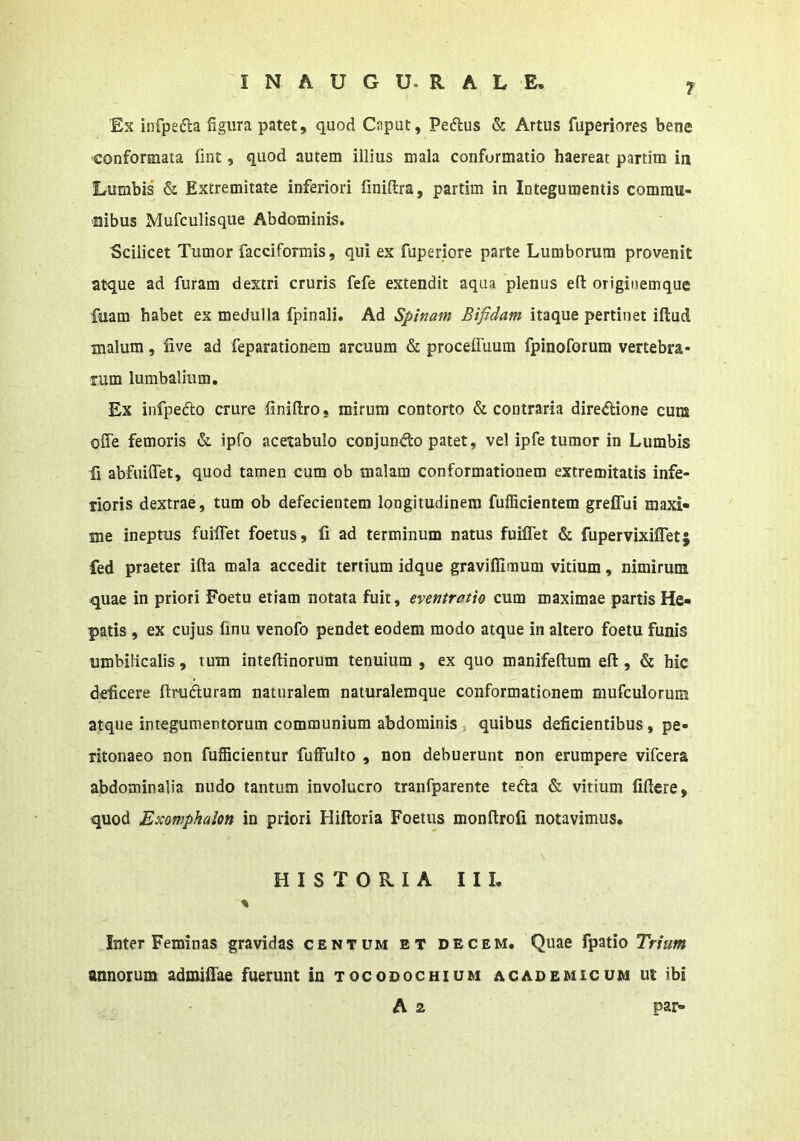 Ex iiifpedla figura patet, quod Caput, Peftus & Artus fuperiores bene conformata fint, quod autem illius mala conformatio haereat partim in Lumbis & Extremitate inferiori finiftra, partim in Integumentis commu- nibus Mufculisque Abdominis. Scilicet Tumor facciformis, qui ex fuperiore parte Lumborum provenit atque ad furam dextri cruris fefe extendit aqua plenus eft originemque fuam habet ex medulla fpinali. Ad Spinam Bifidam itaque pertinet iftud malum, iive ad feparationem arcuum & proceffuum fpinoforum vertebra- rum lumbalium. Ex infpedto crure finiftro, mirum contorto & contraria dire^ione cum ofle femoris & ipfo acetabulo conjun<fi:o patet, vel ipfe tumor in Lumbis fi abfuiffet, quod tamen cum ob malam conformationem extremitatis infe- rioris dextrae, tum ob defecientem longitudinem fufficientem greffui maxi- me ineptus fuiffet foetus, li ad terminum natus fuiflet & fupervixiflet; fed praeter ifta mala accedit tertium idque graviflimum vitium, nimirum quae in priori Foetu etiam notata fuit, eventratio cum maximae partis He- patis , ex cujus finu venofo pendet eodem modo atque in altero foetu funis umbilicalis, tum inteftinorum tenuium , ex quo manifeftum eft, & hic deficere ftrufturam naturalem naturalemque conformationem mufculorum atque integumentorum communium abdominis, quibus deficientibus, pe- ritonaeo non fufficientur fuffulto , non debuerunt non erumpere vifcera abdominalia nudo tantum involucro tranfparente tefta & vitium liftere, quod Exomphalon in priori Hiftoria Foetus monftroli notavimus. HISTORIA 11 I. % Inter Feminas gravidas centum et decem. Quae fpatio Trium annorum admiftae fuerunt in tocodochium academicum ut ibi A a par-