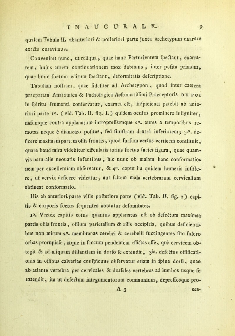 qualem Tabula II. abanteriori & pofteriori parte juxta archetypum exarare exadle curavimus. Conveniret nunc, ut reliqua, quae hanc Parturientem fpeftant, enarra- rem; hujus autem continuationem mox dabimus , inter pofita primum, quae hunc foetum editum fpedtant, deformitatis defcriptbne. Tabulam noftram, quae fideliter ad Archetypon , quod inter caetera praeparata Anatomica & Pathologica Aertumaiilfimi Praeceptoris du pui in fpiritu frumenti eonfervatur, exarata efi:, infpicienti patebit ab ante- riori parte i°. (vid.Tab.il. fig. I.) quidem oculos prominere infigniter, nafumque contra applanatum intropreffuraque 20. aures a temporibus re- motas neque 6 diametro pofitas, fed finiftram dextrd inferiorem; de- ficere maximam pariem offis frontis, quod furfum verius verticem conftituit, quare haud mira videbitur circularis totius foetus faciei figura, quae quam- vis naturalis neouaris infantibus, hic nunc ob malam hanc conformatio- nem per excellentiam obfervatur, & 4°. caput ita quidem humeris infille- re, ut vervix deficere videatur, aut faltem mala vertebrarum cervicalium obtineat conformatio. His ab anteriori.parte vifis pofieriore parte (vid. Tab. II. fig. a) capd- tis & corporis foetus fequentes notantur defomitates. 10. Vertex capitis totus quantus applanatus efi: ob defeftum maximae partis offis frontis, offium parietalium & oflis occipitis, quibus deficienti- bus non mirum 2®. membranas cerebri & cerebelli fuccingentes fiio fulcro orbas prorupisfe, atque in faecum pendentem effidlasefle, qui cervicem ob- tegit & ad aliquam diftantiam in dorfo fe extendit, 3*®. defedus offificati- onis in offibus calvariae confpicuus obfervatur etiam in fpina dorfi, quae ab atlante vertebra per cervicales & doafales vertebras ad lumbos usque fe extendit, ita ut defeftum integumentorum communium, depreflbsque pro- A 3 ce&-