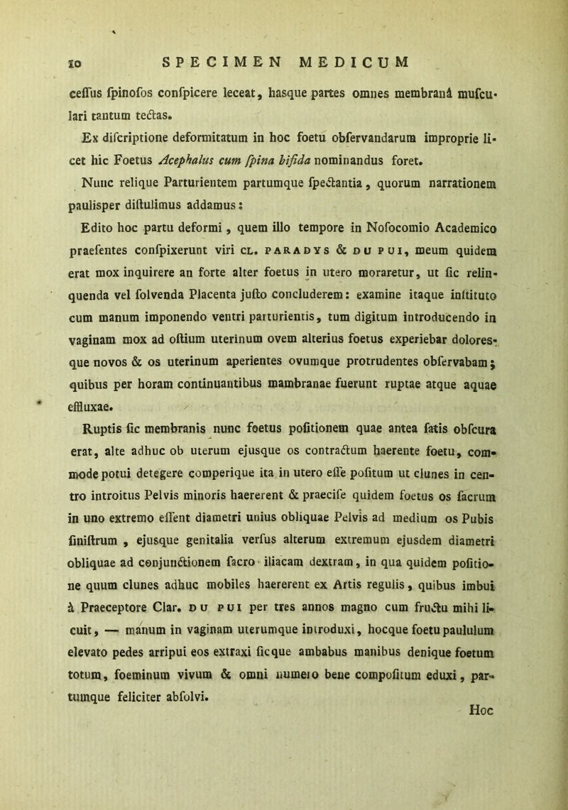 ceflus fpinofos confpicere leceat, hasque partes omnes membraiid mufcu* lari tantum tedlas. Ex difcriptione deformitatum in hoc foetu obfervandarura improprie li- cet hic Foetus Acephalus cum fpina bifida nominandus foret. Nunc relique Parturientem partumque fpedlantia, quorum narrationem paulisper didulimus addamus: Edito hoc partu deformi, quem illo tempore in Nofocomio Academico praefentes confpixerunt viri cl. paradys & du pui, meum quidem erat mox inquirere an forte alter foetus in utero moraretur, ut fic relin- quenda vel folvenda Placenta jufto concluderem: examine itaque inltituto cum manum imponendo ventri parturientis, tum digitum introducendo in vaginam mox ad oftium uterinum ovem alterius foetus experiebar doloresr que novos & os uterinum aperientes ovuinque protrudentes obfervabam ; quibus per horam continuantibus mambranae fuerunt ruptae atque aquae efduxae. Ruptis fic membranis nunc foetus politionem quae antea fatis obfcura erat, alte adhuc ob uterum ejusque os contradlum haerente foetu, com- mode potui detegere comperique ita in utero elTe pofitum ut clunes in cen- tro introitus Pelvis minoris haererent & praecife quidem foetus os facrum in uno extremo elTent diametri unius obliquae Pelvis ad medium os Pubis finilfrum , ejusque genitalia verfus alterum extremum ejusdem diametri obliquae ad conjundtionem facro iliacam dextram, in qua quidem pofitio- ne quum clunes adhuc mobiles haererent ex Artis regulis, quibus imbui ^ Praeceptore Clar. d u pui per tres annos magno cum fru*flu mihi li- cuit, — manum in vaginam uterumqiie introduxi, hocque foetu paululum elevato pedes arripui eos extraxi fic que ambabus manibus denique foetum totum, foeminum vivum & omni numeio beue compufitum eduxi, par- tumque feliciter abfolvi. Hoc