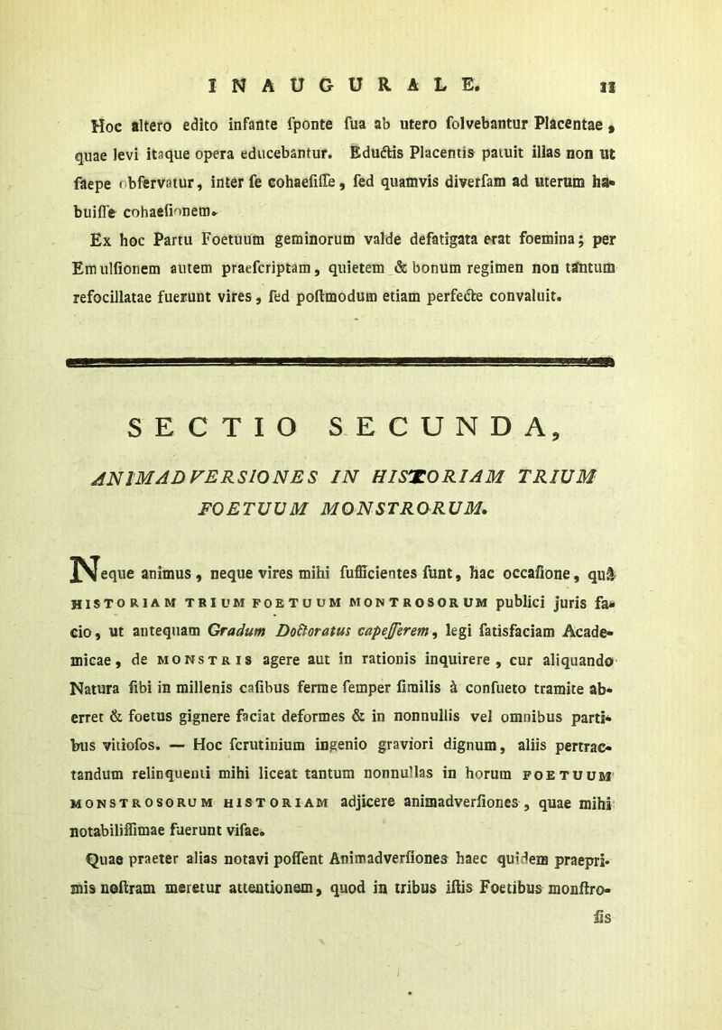 Hoc altero edito infante fponte fua ab utero folvebantur Placentae » quae levi itaque opera educebantur. Eduftis Placentiis patuit illas non ut faepe obfervatur, inter fe eohaefifle, fed quatnvis diverfam ad uterum ha« buifle cohaefionem^ Ex hoc Partu Foetuum geminorum valde defatigata erat foemina; per Emulfionem autem praefcriptam, quietem & bonum regimen non tantum refocillatae fuerunt vires, fed poftmodum etiam perfedfe convaluit. SECTIO SECUNDA, ANIMADVERSIONES IN HISTORIAM TRIUM FOETUUM MONSTRORUM. ^Jeque animus, neque vires mihi fufficientes funt, hac occafione, qu^ historiam trium foetuum Mo^TRosoRUM puMici juris fa* cio, ut antequam Gradum DoStoratus capejferem, legi fatisfaciam Acade- micae, de MONSTRIS agere aut in rationis inquirere, cur aliquando Natura fibi in millenis cafibus ferme femper limilis ^ confueto tramite ab- erret & foetus gignere faciat deformes & in nonnullis vel omnibus parti* biis vitiofos. — Hoc fcrutinium ingenio graviori dignum, aliis pertrac- tandum relinquenti mihi liceat tantum nonnullas in horum foetuum MONSTROSORUM HISTORIAM adJiccre animadverfiones, quae mihi notabiliffimae fuerunt vifae. Quae praeter alias notavi poflent Animadverfiones haec quidem praepri- misnofiram meretur attentionem, quod in tribus ifiis Foetibus monfiro- iis I