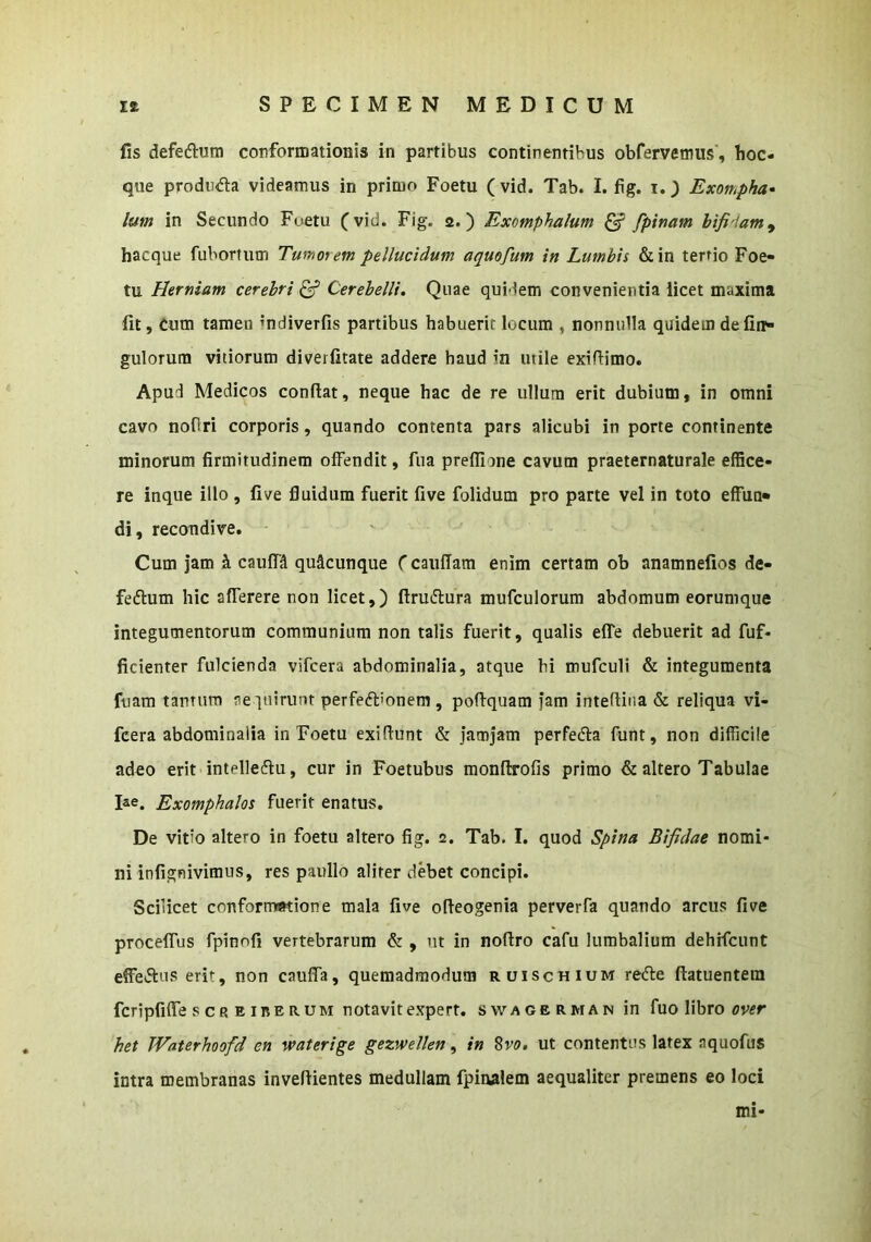 fis defeftum conformationis in partibus continentibus obfervetnus', hoc- que produda videamus in primo Foetu (vid. Tab. I. fig. i.) Exompha- lum in Secundo Foetu (vid. Fig. 2.) Exomphalum ^ fpinam bifidam^ hacque fubortum Tumorem pellucidum aquofum in Lumbis &in tertio Foe- tu Hermam cerebri ^ Cerebelli. Quae quidem convenientia licet maxima fit. Cum tamen mdiverfis partibus habuerit locum , nonnulla quidem de fin- gulorum vitiorum diverfitate addere haud in utile exifiimo. Apud Medicos confiat, neque hac de re ullum erit dubium, in omni cavo nofiri corporis, quando contenta pars alicubi in porte continente minorum firmitudinem offendit, fua preflione cavum praeternaturale effice- re inque illo , five fluidum fuerit five folidum pro parte vel in toto effun» di, recondive. Cum jam h caufH quacunque (caufiam enim certam ob anamnefios de- feftum hic atterere non licet,) ftruifiura mufculorum abdomum eorumque integumentorum communium non talis fuerit, qualis effe debuerit ad fuf- ficienter fulcienda vifcera abdominalia, atque hi mufculi & integumenta fuam tamura acquirunt perfeftionem , pofiquam jam intertina & reliqua vi- fcera abdominalia in Foetu exifiunt & jamjam perfedfa funt, non difficile adeo erit intelleflu, cur in Foetubus monftrofis primo & altero Tabulae 1«. Exomphalos fuerit enatus. De vitio altero in foetu altero fig. 2. Tab. I. quod Spina Bifidae nomi- ni infignivimus, res paullo aliter debet concipi. Scilicet conformatione mala five ofieogenia perverfa quando arcus five proceffus fpinofi vertebrarum & , ut in nofiro cafu lumbalium dehrfcunt effe»51:us erit, non caufla, quemadmodum ruischium refte fiatuentem fcripfiffe s c R E inE R UM notavit expert. swagerman in fuo libro cver het Waterhoofd en waterige gezwellen, in %vo, ut contentus latex aquofus intra membranas invefiientes medullam fpinalem aequaliter premens eo loci mi-