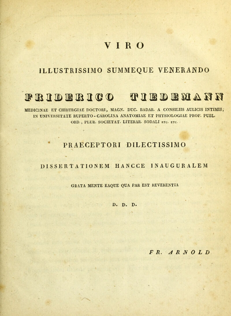 VIRO ILLUSTRISSIMO SUMMEQUE VENERANDO 'v R B Q> IB !B U <B <D 3 a 2) IB M A H KT MEDICINAE ET CHIRURGIAE DOCTORI, MAGN. DUC. BADAR. A CONSILIIS AULICIS INTIMIS,' IN UNIVERSITATE RUPERTO - CAROLINA ANATOMIAE ET PHYSIOLOGIAE PROF. PUBL. ORD., PLUR. SOCIETAT. LITERAR- SODALI etc. etc. PRAECEPTORI DILECTISSIMO V, DISSERTATIONEM HANCCE INAUGURALEM GRATA MENTE EAQUE QUA PAR EST REVERENTIA D. D. D- F R. A R N O L D