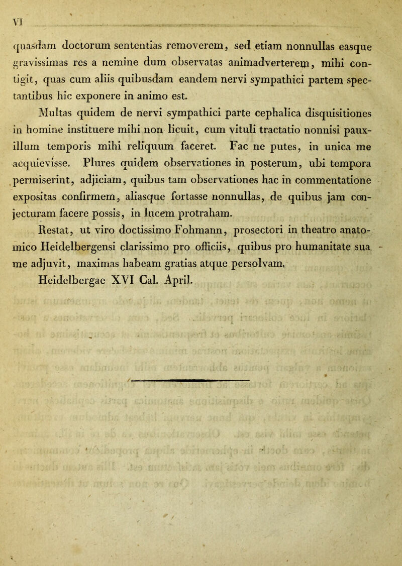 quasdam doctorum sententias removerem, sed etiam nonnullas easque gravissimas res a nemine dum observatas animadverterem? mihi con- tigit, quas cum aliis quibusdam eandem nervi sympathici partem spec- tantibus hic exponere in animo est. Multas quidem de nervi sympathici parte cephalica disquisitiones in homine instituere mihi non licuit, cum vituli tractatio nonnisi paux- illum temporis mihi reliquum faceret. Fac ne putes, in unica me acquievisse. Plures quidem observationes in posterum, ubi tempora permiserint, adjiciam, quibus tam observationes hac in commentatione expositas confirmem, aliasque fortasse nonnullas, de quibus jam con- jecturam facere possis, in lucem protraham. Restat, ut viro doctissimo Fohmann, prosectori in theatro anato- mico Heidelbergensi clarissimo pro officiis, quibus pro humanitate sua me adjuvit, maximas habeam gratias atque persolvam, Heidelbergae XVI Cal. April. /. /