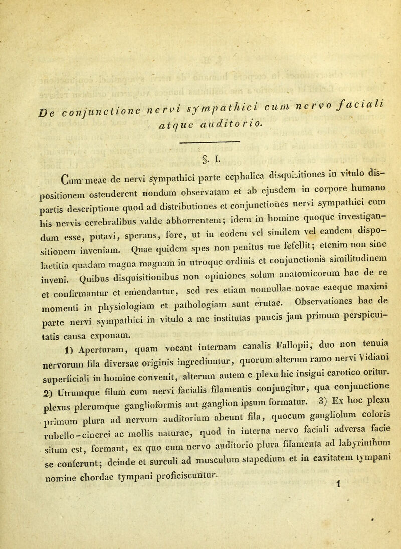 De conjunctione nervi sympathici cum nervo faciali atque audito rio. §. I- Cum meae de nervi sympathici parte cephalica disquisitiones in vitulo dis- positionem ostenderent nondum observatam et ab ejusdem in coipoie humano partis descriptione quod ad distributiones et conjunctiones nervi sympathici cum his nervis cerebralibus valde abhorrentem; idem in homine quoque investigan- dum esse, putavi, sperans, fore, ut in eodem vel similem vel eandem dispo- sitionem inveniam. Quae quidem spes non penitus me fefellit; etenim non sine laetitia quadam magna magnam in utroque ordinis et conjunctionis similitudinem inveni. Quibus disquisitionibus non opiniones solum anatomicorum hac de re et confirmantur et emendantur, sed res etiam nonnullae novae eaeque maximi momenti in physiologiam et patliologiam sunt erutae. Observationes liac de parte nervi sympathici in vitulo a me institutas paucis jam primum perspicui tatis causa exponam. 1) Aperturam, quam vocant internam canalis Fallopii, duo non tenuia nervorum fila diversae originis ingrediuntur, quorum alterum ramo nervi Vidiani superficiali in liomine convenit, alterum autem e plexu hic insigni cai otico oi itui. 2) Utrumque filum cum nervi facialis filamentis conjungitur, qua conjunctione plexus plerumque ganglioformis aut ganglion ipsum formatur. 3) Ex hoc plexu primum plura ad nervum auditorium abeunt fila, quocum gangliolum coloris rubello-cinerei ac mollis naturae, quod in interna nervo faciali adversa facie situm est, formant, ex quo cum nervo auditorio plura filamenta ad labyrinthum se conferunt; deinde et surculi ad musculum stapedium et in cavitatem tympani nomine chordae tympani proficiscuntur. *