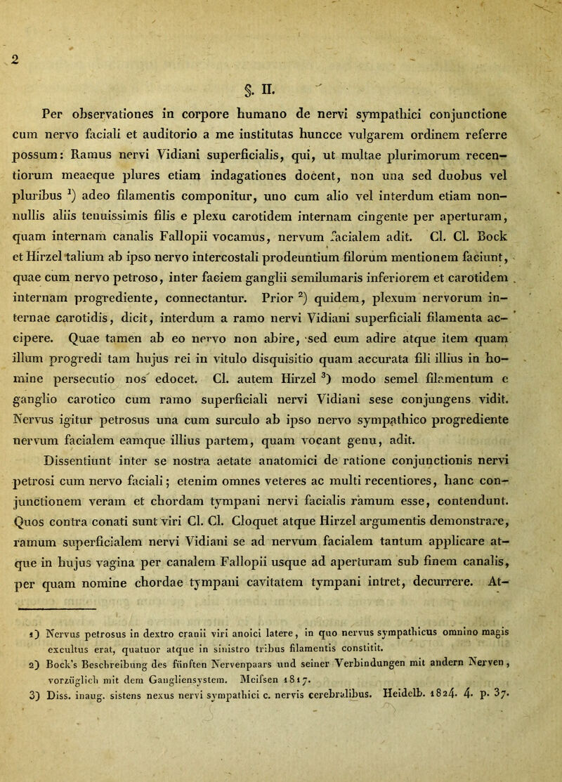 S- n. Per observationes in corpore humano de nervi sympathici conjunctione cum nervo faciali et auditorio a me iustitutas huncce vulgarem ordinem referre possum: Ramus nervi Vidiani superficialis, qui, ut multae plurimorum recen- tiorum meaeque plures etiam indagationes docent, non una sed duobus vel pluribus *) adeo filamentis componitur, uno cum alio vel interdum etiam non- nullis aliis tenuissimis filis e plexu carotidem internam cingente per aperturam, quam internam canalis Fallopii vocamus, nervum facialem adit. Cl. Cl. Bock et Hirzel talium ab ipso nervo intercostali prodeuntium filorum mentionem faciunt, quae cum nervo petroso, inter faciem ganglii semilumaris inferiorem et carotidem internam progrediente, connectantur. Prior * 2) quidem, plexum nervorum in- ternae carotidis, dicit, interdum a ramo nervi Vidiani superficiali filamenta ac- cipere. Quae tamen ab eo nervo non abire, sed eum adire atque item quam illum progredi tam hujus rei in vitulo disquisitio quam accurata fili illius in ho- mine persecutio nos edocet. Cl. autem Hirzel 3) modo semel filamentum e ganglio carotico cum ramo superficiali nervi Vidiani sese conjungens vidit. Nervus igitur petrosus una cum surculo ab ipso nervo sympathico progrediente nervum facialem eamque illius partem, quam vocant genu, adit. Dissentiunt inter se nostra aetate anatomici de ratione conjunctionis nervi petrosi cum nervo faciali; etenim omnes veteres ac multi recentiores, hanc con- junctionem veram et chordam tympani nervi facialis ramum esse, contendunt. Quos contra conati sunt viri Cl. Cl. Cloquet atque Hirzel argumentis demonstrare, ramum superficialem nervi Vidiani se ad nervum facialem tantum applicare at- que in hujus vagina per canalem Fallopii usque ad aperturam sub finem canalis, per quam nomine chordae tympani cavitatem tympani intret, decurrere. At- O Nervus petrosus in dextro cranii viri anoici latere, in quo nervus sympathicus omnino magis excultus erat, quatuor atque in sinistro tribus filamentis constitit. 2) Bock’s Beschreibung des fiinften Nervenpaars und seiner Verbindungen mit andern Nerven, vorziiglich mit dem Gangliensystem. Mcifsen 1817. 3) Diss. inaug. sistens nexus nervi sympathici c. nervis cerebralibus. Heidelb. 1824. 4- P- ^7*