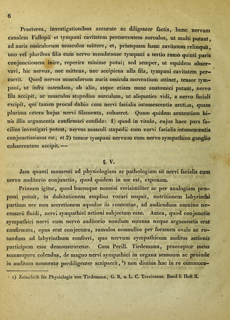 Praeterea, investigationibus accurate ac diligenter factis, hunc nervum canalem Fallopii et tympani cavitatem percurrentem surculos, ut multi putant, ad auris ossiculorum musculos mittere, et, priusquam hanc cavitatem relinquit, uno vel pluribus filis cum nervo membranae tympani a tertio ramo quinti paris conjunctionem inire, reperire minime potui; sed semper, ut equidem obser- vavi, hic nervus, nec mittens, nec accipiens ulla fila, tympani cavitatem per- currit. Quod nervos musculorum auris ossicula moventium attinet, tensor tym- pani, ut infra ostendam, ab alio, atque etiam nunc anatomici putant, nervo fila accipit, ac musculus stapedius surculum, ut aliquoties vidi, a nervo faciali excipit, qui tamen procul dubio cum nervi facialis intumescentia arctias, quam plurima cetera hujus nervi filamenta, cohaeret. Quam quidem sententiam bi- nis illis argumentis confirmari confido: 1) quod in vitulo, cujus haec pars fa- cilius investigari potest, nervus musculi stapedii cum nervi facialis intumescentia conjunctissimus est ; et 2) tensor tympani nervum cum nervo sympathico ganglio cohaerentem accipit» —• §. v. Jam quanti momenti ad physiologiam ac pathologiam sit nervi facialis cum nervo auditorio conjunctio, quod quidem in me est, exponam. Primum igitur, quod hucusque nonnisi verisimiliter ac per analogiam pro- poni potuit, in dubitationem amplius vocari nequit, nutritionem labyrinthi partium nec non secretionem aquulae iis contentae, ad audiendum omnino ne- cessarii fluidi, nervi sympathici actioni subjectam esse. Antea, quod conjunctio sympathici nervi cum nervo auditorio nondum ostensa neque argumentis erat confirmata, opus erat conjectura, ramulos nonnullos per foramen ovale ac ro- tundum ad labyrinthum conferri, quo nervum sympathicum auditus actionis participem esse demonstraretur. Cum Perill. Tiedemann, praeceptor meus summopere colendus, de magno nervi sympathici in organa sensuum ac proinde in auditam momento perdiligenter scripserit, *) non diutius hac in re eommora- O Zeitschrift fur Physiologie von Tiedemann, G. R. u. L. C. Treviranus. Band I. Heft II.