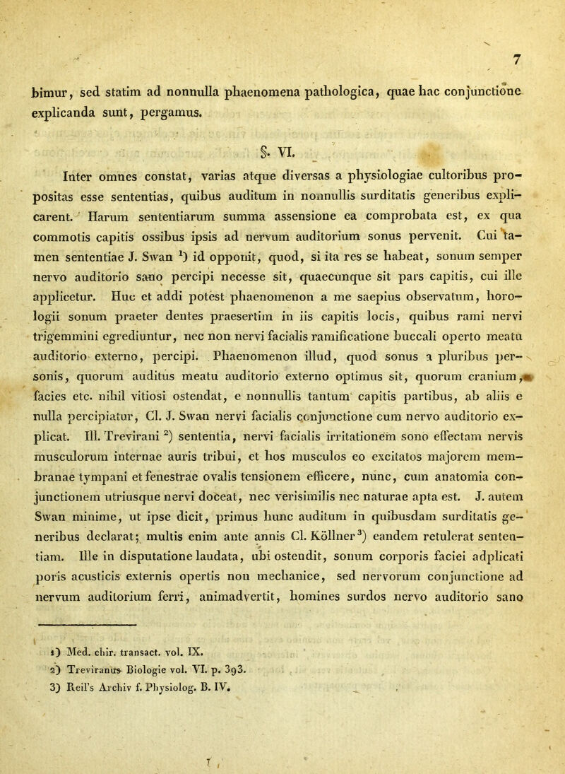 bimur, sed statim ad nonnulla phaenomena pathologica, quae hac conjunctione explicanda sunt, pergamus. §• VI. Inter omnes constat, varias atque diversas a physiologiae cultoribus pro- positas esse sententias, quibus auditum in nonnullis surditatis generibus expli- carent. Harum sententiarum summa assensione ea comprobata est, ex qua commotis capitis ossibus ipsis ad nervum auditorium sonus pervenit. Cui ta- men sententiae J. Swan 2) id opponit, quod, si ita res se habeat, sonum semper nervo auditorio sano percipi necesse sit, quaecunque sit pars capitis, cui ille applicetur. Huc et addi potest phaenomenon a me saepius observatum, horo- logii sonum praeter dentes praesertim in iis capitis locis, quibus rami nervi trigemmini egrediuntur, nec non nervi facialis ramificatione buccali operto meatu auditorio externo, percipi. Phaenomenon illud, quod sonus a pluribus per- sonis, quorum auditus meatu auditorio externo optimus sit, quorum cranium,» facies etc. nihil vitiosi ostendat, e nonnullis tantum capitis partibus, ab aliis e nulla percipiatur, Cl. J. Swan nervi facialis conjunctione cum nervo auditorio ex- plicat. 111. Trevirani2) sententia, nervi facialis irritationem sono effectam nervis musculorum internae auris tribui, et hos musculos eo excitatos majorem mem- branae tympani et fenestrae ovalis tensionem efficere, nunc, cum anatomia con- junctionem utriusque nervi doceat, nec verisimilis nec naturae apta est. J. autem Swan minime, ut ipse dicit, primus hunc auditum in quibusdam surditatis ge- neribus declarat; multis enim ante annis Cl. Kollner3) eandem retulerat senten- V tiam. Ille in disputatione laudata, ubi ostendit, sonum corporis faciei adplicati poris acusticis externis opertis non mechanice, sed nervorum conjunctione ad nervum auditorium ferri, animadvertit, homines surdos nervo auditorio sano 1) Med. clvir. transact. vol. IX. 2) Treviranus Biologie vol. VI. p. 393. 3) Reil’s Archiv f. Ph}'siolog. B. IV* f