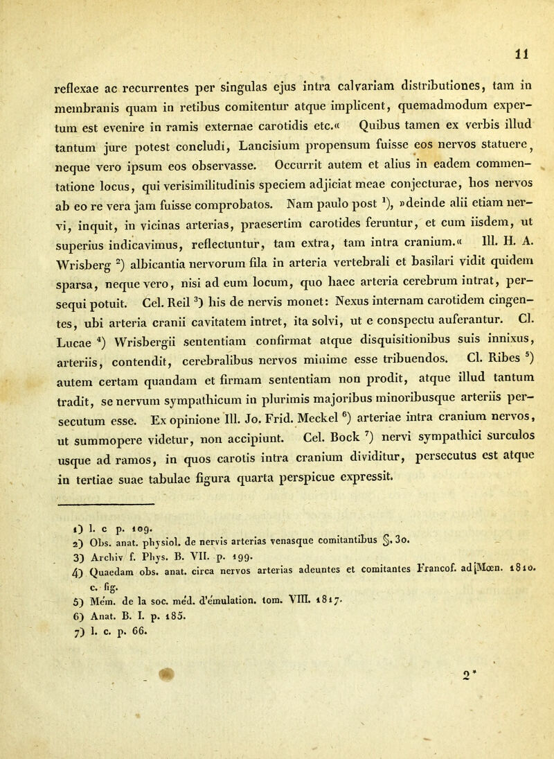 reflexae ac recurrentes per singulas ejus intra calvariam distributiones, tam in membranis quam in retibus comitentur atque implicent, quemadmodum exper- tum est evenire in ramis externae carotidis etc.« Quibus tamen ex verbis illud tantum jure potest concludi, Lancisium propensum fuisse eos nervos statuere, neque vero ipsum eos observasse. Occurrit autem et alius in eadem commen- tatione locus, qui verisimilitudinis speciem adjiciat meae conjecturae, hos nervos ab eo re vera jam fuisse comprobatos. Nam paulo post 1), «deinde alii etiam ner- vi, inquit, in vicinas arterias, praesertim carotides feruntur, et cum iisdem, ut superius indicavimus, reflectuntur, tam extra, tam intra cranium.« 111. H. A. Wrisberg 2) albicantia nervorum fila in arteria vertebrali et basilari vidit quidem sparsa, neque vero, nisi ad eum locum, quo liaec arteria cerebrum intiat, per- sequi potuit. Cei. Reil3) bis de nervis monet: Nexus internam carotidem cingen- tes, ubi arteria cranii cavitatem intret, ita solvi, ut e conspectu auferantur. Cl. Lucae 4) YVrisbergii sententiam confirmat atque disquisitionibus suis innixus, arteriis, contendit, cerebralibus nervos minime esse tribuendos. Cl. Ribes 5) autem certam quandam et firmam sententiam non prodit, atque illud tantum tradit, se nervum sympathicum in plurimis majoribus minoribusque arteriis pei — secutum esse. Ex opinione III. Jo. Frid. Meckel 6) arteriae intra cranium nervos, ut summopere videtur, non accipiunt. Cei. Bock 7) nervi sympathici surculos usque ad ramos, in quos carotis intra cranium dividitur, persecutus est atque in tertiae suae tabulae figura quarta perspicue expressit. O 1- c p. 109. 2) Obs. anat. pbysiol. de nervis arterias venasque comitantibus §. 3o. 3) Arcliiv f. Pliys. B. VII. p. 199. 4) Quaedam obs. anat. circa nervos arterias adeuntes et comitantes Francof. ad'[Moen. 1810. c. fig. 5) Mem. de la soc. me'd. d’emulation. tom. VIII. 1817. 6) Anat. B. I. p. i85. 7) 1. c. p. 66. 2*