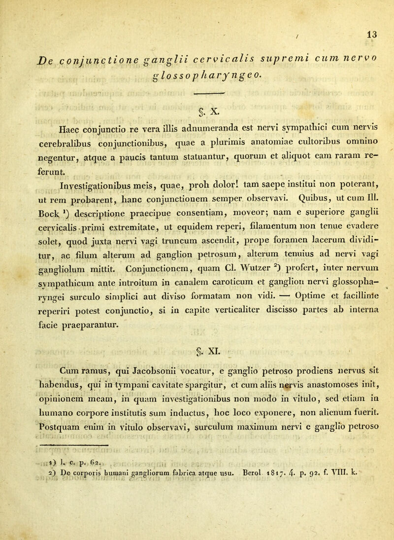 / De conjunctione ganglii cervicalis supremi cum nervo glossop hary ngeo. s. X. Haec conjunctio re vera illis adnumeranda est nervi sympathici cum nervis cerebralibus conjunctionibus, quae a plurimis anatomiae cultoribus omnino negentur, atque a paucis tantum statuantur, quorum et aliquot eam raram re- ferunt. Investigationibus meis, quae, proh dolor! tam saepe institui non poterant, ut rem probarent, hanc conjunctionem semper observavi. Quibus, ut cum 111. Bock *) descriptione praecipue consentiam, moveor; nam e superiore ganglii cervicalis-primi extremitate, ut equidem reperi, fdamentum non tenue evadere solet, quod juxta nervi vagi truncum ascendit, prope foramen lacerum dividi- tur, ac filum alterum ad ganglion petrosum, alterum tenuius ad nervi vagi gangliolum mittit. Conjunctionem, quam Cl. Wutzer 2) profert, inter nervum sympathicum ante introitum in canalem caroticum et ganglion nervi glossopha- ryngei surculo simplici aut diviso formatam non vidi. — Optime et facillime reperiri potest conjunctio, si in capite verticaliter discisso partes ab interna facie praeparantur. S- XI. Cum ramus, qui Jacobsonii vocatur, e ganglio petroso prodiens nervus sit habendus, qui in tympani cavitate spargitur, et cum aliis nervis anastomoses init, opinionem meam, in quam investigationibus non modo in vitulo, sed etiam ia humano corpore institutis sum inductus, hoc loco exponere, non alienum fuerit. Postquam enim in vitulo observavi, surculum maximum nervi e ganglio petroso 1) 1, c. p. 62. 2) De corporis humani gangliorum fabrica atque usu. Berol 1817. 4- P* 92. f. VIII. k.