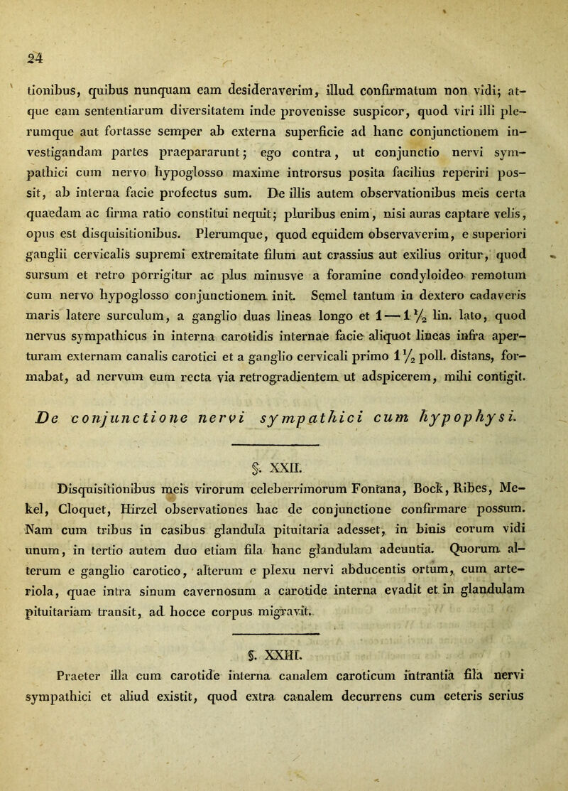 tionibus, quibus nunquam eam desideraverim, illud confirmatum non vidi; at- que eam sententiarum diversitatem inde provenisse suspicor, quod viri illi ple- rumque aut fortasse semper ab externa superficie ad hanc conjunctionem in- vestigandam partes praepararunt; ego contra, ut conjunctio nervi sym- pathici cum nervo hypoglosso maxime introrsus posita facilius reperiri pos- sit, ab interna facie profectus sum. De illis autem observationibus meis certa quaedam ac firma ratio constitui nequit; pluribus enim, nisi auras captare velis, opus est disquisitionibus. Plerumque, quod equidem observaverim, e superiori ganglii cervicalis supremi extremitate filum aut crassius aut exilius oritur, quod sursum et retro porrigitur ac plus minusve a foramine condyloideo remotum cum nervo hypoglosso conjunctionem init. Semel tantum in dextero cadaveris maris latere surculum, a ganglio duas lineas longo et 1 — 1% lin. lato, quod nervus sympathicus in interna carotidis internae facie aliquot lineas infra aper- turam externam canalis carotici et a ganglio cervicali primo 1 % poli, distans, for- mabat, ad nervum eum recta via retrogradientem ut adspicerem, milii contigit. De conjunctione nero i sy mp at hic i cum hypophysi. §. XXII. Disquisitionibus meis virorum celeberrimorum Fontana, Bock, Ribes, Me- kel, Cloquet, Hirzel observationes hac de conjunctione confirmare possum. Nam cum tribus in casibus glandula pituitaria adesset, in binis eorum vidi unum, in tertio autem duo etiam fila hanc glandulam adeuntia. Quorum al- terum e ganglio carotico, alterum e plexu nervi abducentis ortum, cum arte- riola, quae intra sinum cavernosum a carotide interna evadit et in glandulam pituitariam transit, aci hocce corpus migravit. §. XXHL Praeter illa cum carotide interna canalem caroticum intrantia fila nervi sympathici et aliud existit, quod extra canalem decurrens cum Geteris serius