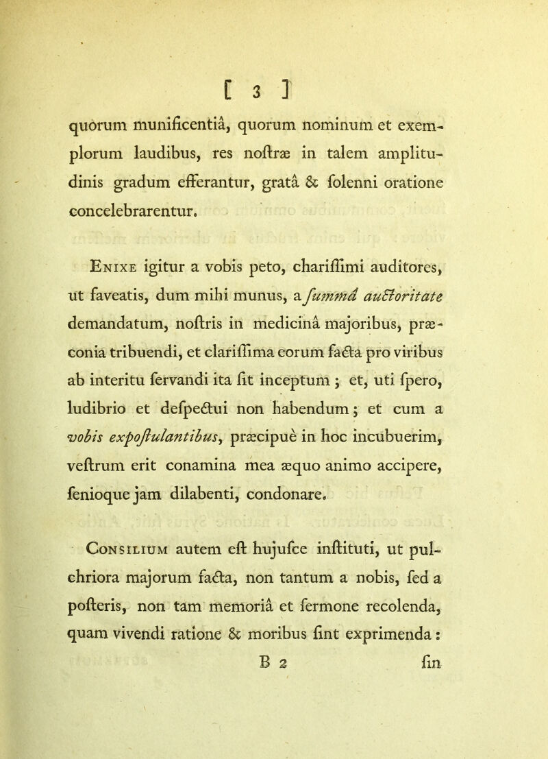 quorum munificentia, quorum nominum et exem- plorum laudibus, res noflrae in talem amplitu- dinis gradum efferantur, grata Se folenni oratione concelebrarentur. Enixe igitur a vobis peto, charifiimi auditores, ut faveatis, dum mihi munus, a fumtnd auEloritate demandatum, noftris in medicina majoribus, prae- conia tribuendi, et clarifiima eorum fadta pro viribus ab interitu fervandi ita fit inceptum ; et, uti fpero, ludibrio et defpe&ui non habendum; et cum a vobis expoftulantibus, praecipue in hoc incubuerim, veftrum erit conamina mea aequo animo accipere, fenioquejam dilabenti, condonare. Consilium autem eft hujufce inftituti, ut pul- chriora majorum fadta, non tantum a nobis, fed a pofteris, non tam memoria et fermone recolenda, quam vivendi ratione 8c moribus fint exprimenda: B 2 fin