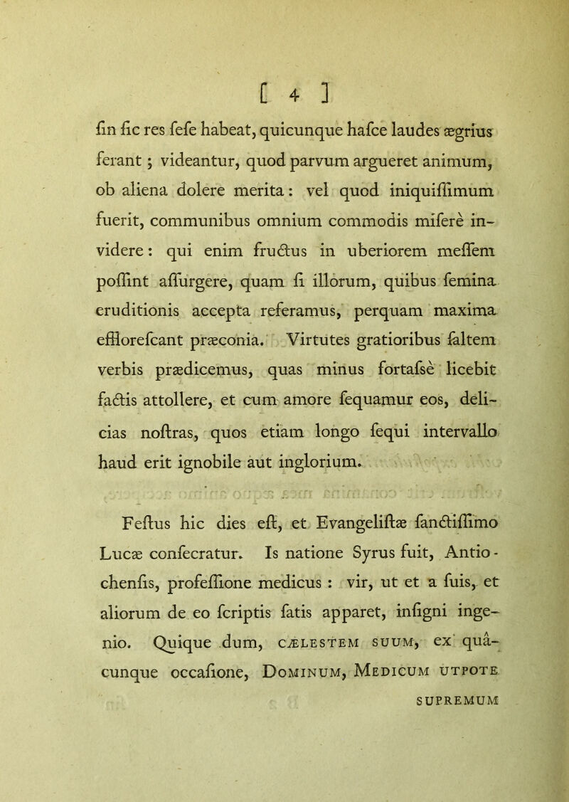 fin fic res fefe habeat, quicunque hafce laudes aegrius ferant; videantur, quod parvum argueret animum, ob aliena dolere merita: vel quod iniquiffimum fuerit, communibus omnium commodis mifere in- videre : qui enim fru6tus in uberiorem meffeni poffint affurgere, quam li illorum, quibus femina eruditionis accepta referamus, perquam maxima effiorefcant praeconia. Virtutes gratioribus laltem verbis praedicemus, quas minus fortafse licebit fa&is attollere, et cum amore fequamur eos, deli- cias noftras, quos etiam longo fequi intervallo haud erit ignobile aut inglorium. r• • . ■'■■■ r* c  *Tf ,;y* f. *' ■ ' ' ■ V. • ' i Fefhis hic dies eft, et Evangeliftae fandliffimo Lucae confecratur. Is natione Syrus fuit, Antio - chenlis, profeilione medicus : vir, ut et a fuis,- et aliorum de eo fcriptis fatis apparet, infigni inge- nio. Quique dum, caelestem suum, ex qua- cunque occalione, Dominum, Medicum utpote SUPREMUM