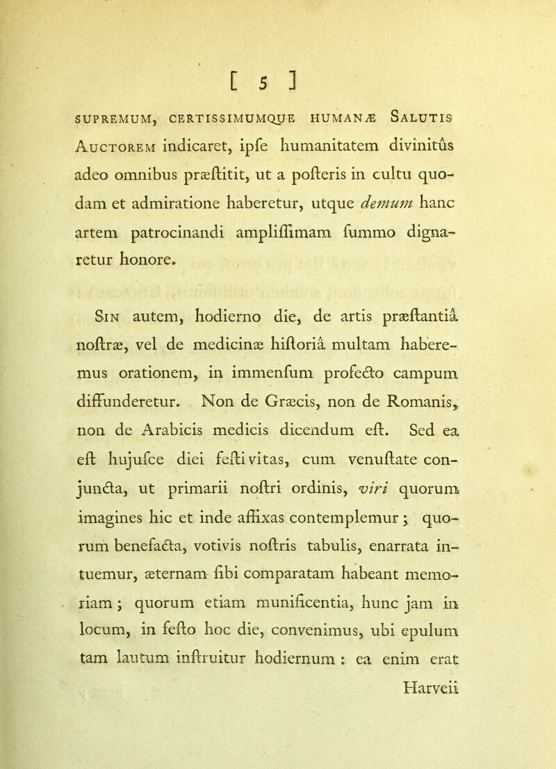 SUPREMUM, CERTISSIMUMQUE HUMANA SALUTIS Auctorem indicaret, ipfe humanitatem divinitus adeo omnibus praeftitit, ut a polleris in cultu quo- dam et admiratione haberetur, utque demum hanc artem patrocinandi ampliffimam fummo digna- retur honore» Sin autem, hodierno die, de artis praeflantia noftrae, vel de medicinas hifloria multam habere- mus orationem, in immenfum profedto campum diffunderetur. Non de Graecis, non de Romanis* non de Arabicis medicis dicendum eil. Sed ea. eft hujufce diei feffi vitas, cum venuftate con- jundta, ut primarii noflri ordinis, viri quorum imagines hic et inde affixas contemplemur \ quo- rum benefadta, votivis noflris tabulis, enarrata in- tuemur, aeternam libi comparatam habeant memo- riam ; quorum etiam munificentia, hunc jam in locum, in fello hoc die, convenimus, ubi epulum tam lautum inftruitur hodiernum : ea enim erat Harveii