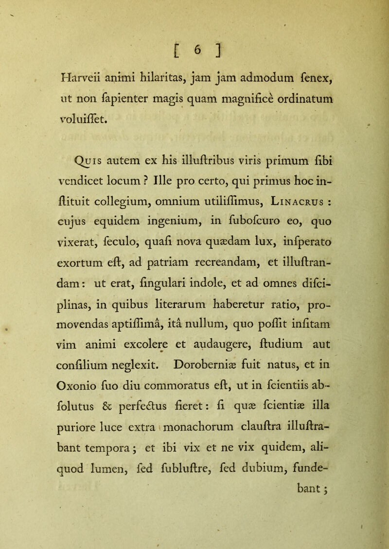 Harveii animi hilaritas, jam jam admodum fenex, ut non fapienter magis quam magnifice ordinatum voluifiet. Quis autem ex his illuftribus viris primum fibi vendicet locum ? Ille pro certo, qui primus hoc in- flituit collegium, omnium utiliflimus, Linacrus : cujus equidem ingenium, in fubofcuro eo, quo vixerat, feculo, quafi nova quasdam lux, infperato exortum eft, ad patriam recreandam, et illuftran- dam: ut erat, lingulari indole, et ad omnes difci- plinas, in quibus literarum haberetur ratio, pro- movendas aptiflima, ita nullum, quo poflit infitam vim animi excolere et audaugere, ftudium aut confilium neglexit. Dorobernias fuit natus, et in Oxonio fuo diu commoratus eft, ut in fcientiis ab- folutus St perfedtus fieret: fi quas fcientias illa puriore luce extra monachorum clauftra illuftra- bant tempora; et ibi vix et ne vix quidem, ali- quod lumen, fed fubluftre, fed dubium, funde- bant ;