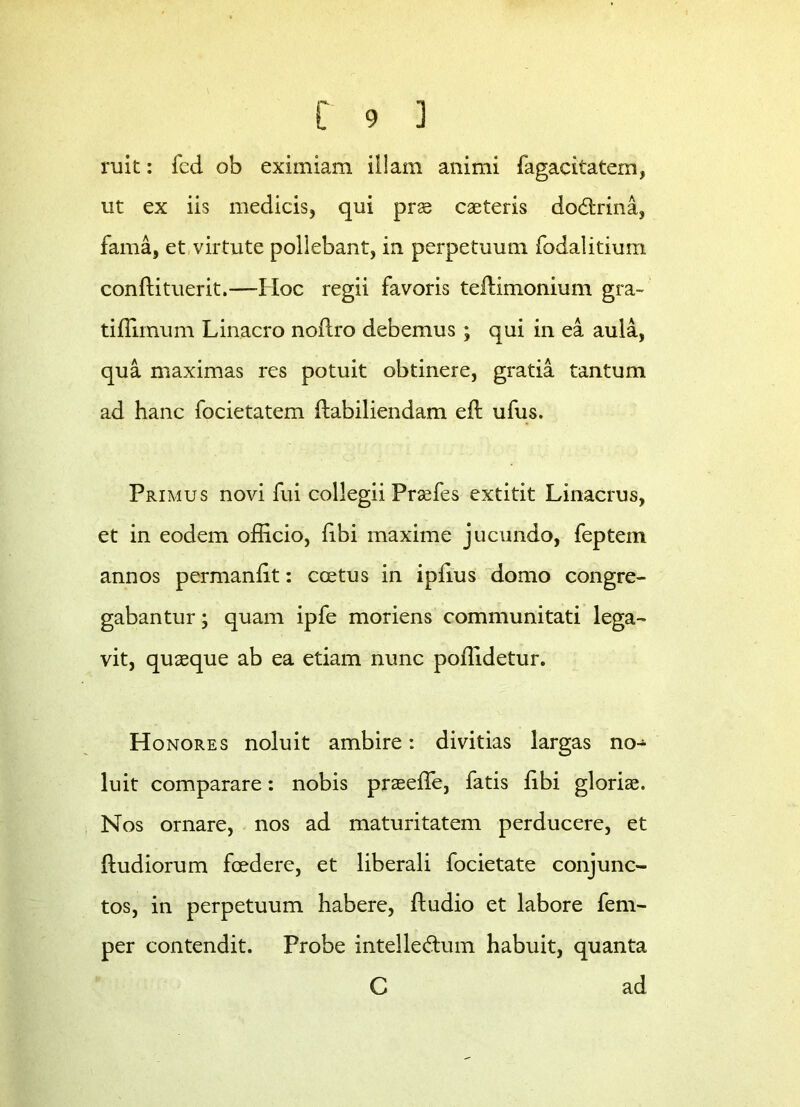 ruit: fed ob eximiam illam animi fagacitatern, ut ex iis medicis, qui prae caeteris dodlrina, fama, et virtute poliebant, in perpetuum fodalitium conftituerit.—Hoc regii favoris teftimonium gra- tiffiinum Linacro noftro debemus; qui in ea aula, qua maximas res potuit obtinere, gratia tantum ad hanc focietatem (labiliendam eft ufus. Primus novi fui collegii Praefes extitit Linacrus, et in eodem officio, (ibi maxime jucundo, feptem annos permanbt: coetus in ipfius domo congre- gabantur ; quam ipfe moriens communitati lega- vit, quaeque ab ea etiam nunc poffidetur. Honores noluit ambire: divitias largas no- luit comparare: nobis praeeffe, fatis libi gloriae. Nos ornare, nos ad maturitatem perducere, et {ludiorum foedere, et liberali focietate conjunc- tos, in perpetuum habere, {ludio et labore fem- per contendit. Probe intelle&um habuit, quanta C ad